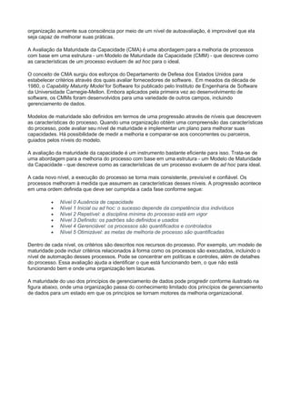organização aumente sua consciência por meio de um nível de autoavaliação, é improvável que ela
seja capaz de melhorar suas práticas.
A Avaliação da Maturidade da Capacidade (CMA) é uma abordagem para a melhoria de processos
com base em uma estrutura - um Modelo de Maturidade da Capacidade (CMM) - que descreve como
as características de um processo evoluem de ad hoc para o ideal.
O conceito de CMA surgiu dos esforços do Departamento de Defesa dos Estados Unidos para
estabelecer critérios através dos quais avaliar fornecedores de software. Em meados da década de
1980, o Capability Maturity Model for Software foi publicado pelo Instituto de Engenharia de Software
da Universidade Carnegie-Mellon. Embora aplicados pela primeira vez ao desenvolvimento de
software, os CMMs foram desenvolvidos para uma variedade de outros campos, incluindo
gerenciamento de dados.
Modelos de maturidade são definidos em termos de uma progressão através de níveis que descrevem
as características do processo. Quando uma organização obtém uma compreensão das características
do processo, pode avaliar seu nível de maturidade e implementar um plano para melhorar suas
capacidades. Há possibilidade de medir a melhoria e comparar-se aos concorrentes ou parceiros,
guiados pelos níveis do modelo.
A avaliação da maturidade da capacidade é um instrumento bastante eficiente para isso. Trata-se de
uma abordagem para a melhoria do processo com base em uma estrutura - um Modelo de Maturidade
da Capacidade - que descreve como as características de um processo evoluem de ad hoc para ideal.
A cada novo nível, a execução do processo se torna mais consistente, previsível e confiável. Os
processos melhoram à medida que assumem as características desses níveis. A progressão acontece
em uma ordem definida que deve ser cumprida a cada fase conforme segue:
 Nível 0 Ausência de capacidade
 Nível 1 Inicial ou ad hoc: o sucesso depende da competência dos indivíduos
 Nível 2 Repetível: a disciplina mínima do processo está em vigor
 Nível 3 Definido: os padrões são definidos e usados
 Nível 4 Gerenciável: os processos são quantificados e controlados
 Nível 5 Otimizável: as metas de melhoria de processo são quantificadas
Dentro de cada nível, os critérios são descritos nos recursos do processo. Por exemplo, um modelo de
maturidade pode incluir critérios relacionados à forma como os processos são executados, incluindo o
nível de automação desses processos. Pode se concentrar em políticas e controles, além de detalhes
do processo. Essa avaliação ajuda a identificar o que está funcionando bem, o que não está
funcionando bem e onde uma organização tem lacunas.
A maturidade do uso dos princípios de gerenciamento de dados pode progredir conforme ilustrado na
figura abaixo, onde uma organização passa do conhecimento limitado dos princípios de gerenciamento
de dados para um estado em que os princípios se tornam motores da melhoria organizacional.
 