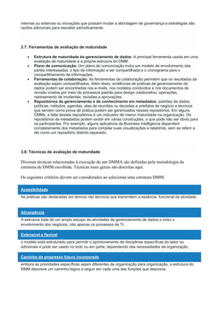 internas ou externas ou inovações que possam mudar a abordagem de governança e estratégias são
razões adicionais para reavaliar periodicamente.
3.7. Ferramentas de avaliação de maturidade
 Estrutura de maturidade do gerenciamento de dados: A principal ferramenta usada em uma
avaliação de maturidade é a própria estrutura do DMM.
 Plano de comunicação: Um plano de comunicação inclui um modelo de envolvimento das
partes interessadas, o tipo de informação a ser compartilhada e o cronograma para o
compartilhamento de informações.
 Ferramentas de colaboração: As ferramentas de colaboração permitem que os resultados da
avaliação sejam compartilhados. Além disso, evidências de práticas de gerenciamento de
dados podem ser encontradas nos e-mails, nos modelos concluídos e nos documentos de
revisão criados por meio de processos padrão para design colaborativo, operações,
rastreamento de incidentes, revisões e aprovações.
 Repositórios de gerenciamento e de conhecimento em metadados: padrões de dados,
políticas, métodos, agendas, atas de reuniões ou decisões e artefatos de negócio e técnicos
que servem como prova de prática podem ser gerenciados nesses repositórios. Em alguns
CMMs, a falta desses repositórios é um indicador de menor maturidade na organização. Os
repositórios de metadados podem existir em várias construções, o que pode não ser óbvio para
os participantes. Por exemplo, alguns aplicativos de Business Intelligence dependem
completamente dos metadados para compilar suas visualizações e relatórios, sem se referir a
ele como um repositório distinto separado.
3.8. Técnicas de avaliação de maturidade
Diversas técnicas relacionadas à execução de um DMMA são definidas pela metodologia da
estrutura de DMM escolhida. Técnicas mais gerais são descritas aqui.
Os seguintes critérios devem ser considerados ao selecionar uma estrutura DMM.
Acessibilidade
As práticas são declaradas em termos não técnicos que transmitem a essência funcional da atividade.
Abrangência
A estrutura trata de um amplo escopo de atividades de gerenciamento de dados e inclui o
envolvimento dos negócios, não apenas os processos de TI.
Extensível e flexível
o modelo está estruturado para permitir o aprimoramento de disciplinas específicas do setor ou
adicionais e pode ser usado no todo ou em parte, dependendo das necessidades da organização.
Caminho do progresso futuro incorporado
embora as prioridades específicas sejam diferentes de organização para organização, a estrutura do
DMM descreve um caminho lógico a seguir em cada uma das funções que descreve.
 