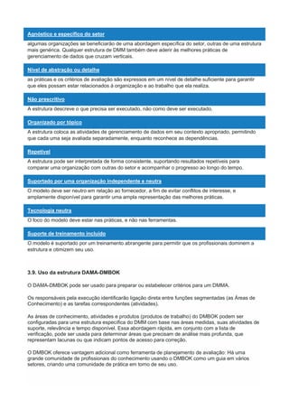 Agnóstico e específico do setor
algumas organizações se beneficiarão de uma abordagem específica do setor, outras de uma estrutura
mais genérica. Qualquer estrutura de DMM também deve aderir às melhores práticas de
gerenciamento de dados que cruzam verticais.
Nível de abstração ou detalhe
as práticas e os critérios de avaliação são expressos em um nível de detalhe suficiente para garantir
que eles possam estar relacionados à organização e ao trabalho que ela realiza.
Não prescritivo
A estrutura descreve o que precisa ser executado, não como deve ser executado.
Organizado por tópico
A estrutura coloca as atividades de gerenciamento de dados em seu contexto apropriado, permitindo
que cada uma seja avaliada separadamente, enquanto reconhece as dependências.
Repetível
A estrutura pode ser interpretada de forma consistente, suportando resultados repetíveis para
comparar uma organização com outras do setor e acompanhar o progresso ao longo do tempo.
Suportado por uma organização independente e neutra
O modelo deve ser neutro em relação ao fornecedor, a fim de evitar conflitos de interesse, e
amplamente disponível para garantir uma ampla representação das melhores práticas.
Tecnologia neutra
O foco do modelo deve estar nas práticas, e não nas ferramentas.
Suporte de treinamento incluído
O modelo é suportado por um treinamento abrangente para permitir que os profissionais dominem a
estrutura e otimizem seu uso.
3.9. Uso da estrutura DAMA-DMBOK
O DAMA-DMBOK pode ser usado para preparar ou estabelecer critérios para um DMMA.
Os responsáveis pela execução identificarão ligação direta entre funções segmentadas (as Áreas de
Conhecimento) e as tarefas correspondentes (atividades).
As áreas de conhecimento, atividades e produtos (produtos de trabalho) do DMBOK podem ser
configuradas para uma estrutura específica do DMM com base nas áreas medidas, suas atividades de
suporte, relevância e tempo disponível. Essa abordagem rápida, em conjunto com a lista de
verificação, pode ser usada para determinar áreas que precisam de análise mais profunda, que
representam lacunas ou que indicam pontos de acesso para correção.
O DMBOK oferece vantagem adicional como ferramenta de planejamento de avaliação: Há uma
grande comunidade de profissionais do conhecimento usando o DMBOK como um guia em vários
setores, criando uma comunidade de prática em torno de seu uso.
 