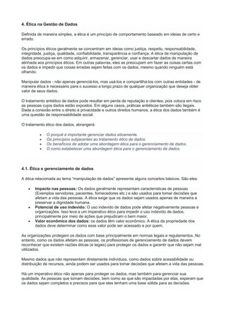 4. Ética na Gestão de Dados
Definida de maneira simples, a ética é um princípio de comportamento baseado em ideias de certo e
errado.
Os princípios éticos geralmente se concentram em ideias como justiça, respeito, responsabilidade,
integridade, justiça, qualidade, confiabilidade, transparência e confiança. A ética de manipulação de
dados preocupa-se em como adquirir, armazenar, gerenciar, usar e descartar dados de maneira
alinhada aos princípios éticos. Em outras palavras, eles se preocupam em fazer as coisas certas com
os dados e impedir que coisas erradas sejam feitas com os dados, mesmo quando ninguém está
olhando.
Manipular dados - não apenas gerenciá-los, mas usá-los e compartilhá-los com outras entidades - de
maneira ética é necessário para o sucesso a longo prazo de qualquer organização que deseja obter
valor de seus dados.
O tratamento antiético de dados pode resultar em perda de reputação e clientes, pois coloca em risco
as pessoas cujos dados estão expostos. Em alguns casos, práticas antiéticas também são ilegais.
Dada a conexão entre o direito à privacidade e outros direitos humanos, a ética dos dados também é
uma questão de responsabilidade social.
O tratamento ético dos dados, abrangerá:
 O porquê é importante gerenciar dados eticamente.
 Os princípios subjacentes ao tratamento ético de dados.
 Os benefícios de adotar uma abordagem ética para o gerenciamento de dados.
 O como estabelecer uma abordagem ética para o gerenciamento de dados.
4.1. Ética e gerenciamento de dados
A ética relacionada ao tema “manipulação de dados” apresenta alguns conceitos básicos. São eles:
 Impacto nas pessoas: Os dados geralmente representam características de pessoas
(Exemplos servidores, pacientes, fornecedores etc.) e são usados para tomar decisões que
afetam a vida das pessoas. A ética exige que os dados sejam usados apenas de maneira a
preservar a dignidade humana.
 Potencial de uso indevido: O uso indevido de dados pode afetar negativamente pessoas e
organizações. Isso leva a um imperativo ético para impedir o uso indevido de dados,
principalmente por meio de ações que prejudicam o bem maior.
 Valor econômico dos dados: os dados têm valor econômico. A ética da propriedade dos
dados deve determinar como esse valor pode ser acessado e por quem.
As organizações protegem os dados com base principalmente em normas legais e regulamentos. No
entanto, como os dados afetam as pessoas, os profissionais de gerenciamento de dados devem
reconhecer que existem razões éticas (e legais) para proteger os dados e garantir que não sejam mal
utilizados.
Mesmo dados que não representam diretamente indivíduos, como dados sobre acessibilidade ou
distribuição de recursos, ainda podem ser usados para tomar decisões que afetam a vida das pessoas.
Há um imperativo ético não apenas para proteger os dados, mas também para gerenciar sua
qualidade. As pessoas que tomam decisões, bem como as que são impactadas por elas, esperam que
os dados sejam completos e precisos para que eles tenham uma base sólida para as decisões.
 