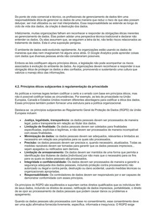 Do ponto de vista comercial e técnico, os profissionais de gerenciamento de dados têm uma
responsabilidade ética de gerenciar os dados de uma maneira que reduz o risco de que eles possam
deturpar, ser mal utilizados ou ser mal interpretados. Essa responsabilidade se estende ao longo do
ciclo de vida dos dados, da criação à destruição dos dados.
Infelizmente, muitas organizações falham em reconhecer e responder às obrigações éticas inerentes
ao gerenciamento de dados. Elas podem adotar uma perspectiva técnica tradicional e declarar não
entender os dados. Ou elas assumem que, se seguirem a letra da lei, não terão riscos relacionados ao
tratamento de dados. Esta é uma suposição perigosa.
O ambiente de dados está evoluindo rapidamente. As organizações estão usando os dados de
maneiras que elas nem imaginariam há alguns anos atrás. O Google Analytics pode aprender coisas
com dados que diversas pessoas ainda não considerariam possíveis.
Embora as leis codifiquem alguns princípios éticos, a legislação não pode acompanhar os riscos
associados à evolução do ambiente de dados. As organizações devem reconhecer e responder à sua
obrigação ética de proteger os dados a eles confiados, promovendo e sustentando uma cultura que
valorize o manejo ético das informações.
4.2. Princípios éticos subjacentes à regulamentação da privacidade
As políticas e normas legais tentam codificar o certo e o errado com base em princípios éticos, mas
não é possível codificar todas as circunstâncias. Por exemplo, as leis de privacidade na União
Europeia, Canadá e Estados Unidos mostram diferentes abordagens para codificar a ética dos dados.
Esses princípios também podem fornecer uma estrutura para a política organizacional.
Destaca-se os princípios subjacentes ao Regulamento Geral de Proteção de Dados (RGPD) da União
Europeia incluem:
 Justiça, legalidade, transparência: os dados pessoais devem ser processados de maneira
legal, justa e transparente em relação ao titular dos dados.
 Limitação de finalidade: Os dados pessoais devem ser coletados para finalidades
especificadas, explícitas e legítimas, e não devem ser processados de maneira incompatível
com essas finalidades.
 Minimização de dados: os dados pessoais devem ser adequados, relevantes e limitados ao
necessário em relação aos propósitos para os quais são processados.
 Precisão: os dados pessoais devem ser precisos e, quando necessário, atualizados. Todas as
medidas razoáveis devem ser tomadas para garantir que os dados pessoais imprecisos...
sejam apagados ou retificados sem demora.
 Limitação de armazenamento: Os dados devem ser mantidos de uma forma que permita a
identificação dos titulares de dados [indivíduos] por não mais que o necessário para os fins
para os quais os dados pessoais são processados.
 Integridade e confidencialidade: Os dados devem ser processados de maneira a garantir a
segurança adequada dos dados pessoais, incluindo proteção contra processamento não
autorizado ou ilegal e contra perda, destruição ou dano acidental, usando medidas técnicas ou
organizacionais apropriadas.
 Responsabilidade: Os controladores de dados devem ser responsáveis por e ser capazes de
demonstrar conformidade com esses princípios.
Os princípios do RGPD são equilibrados e suportam certos direitos qualificados que os indivíduos têm
de seus dados, incluindo os direitos de acesso, retificação de dados imprecisos, portabilidade, o direito
de se opor ao processamento de dados pessoais que podem causar danos ou problemas e
apagamento.
Quando os dados pessoais são processados com base no consentimento, esse consentimento deve
ser uma ação afirmativa fornecida livremente, específica, informada e inequívoca. O RGPD exige
 