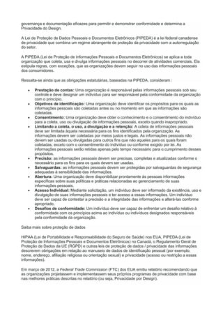 governança e documentação eficazes para permitir e demonstrar conformidade e determina a
Privacidade do Design.
A Lei de Proteção de Dados Pessoais e Documentos Eletrônicos (PIPEDA) é a lei federal canadense
de privacidade que combina um regime abrangente de proteção da privacidade com a autorregulação
do setor.
A PIPEDA (Lei de Proteção de Informações Pessoais e Documentos Eletrônicos) se aplica a toda
organização que coleta, usa e divulga informações pessoais no decorrer de atividades comerciais. Ela
estipula regras, com exceções, que as organizações devem seguir no uso das informações pessoais
dos consumidores.
Ressalta-se ainda que as obrigações estatutárias, baseadas na PIPEDA, consideram :
 Prestação de contas: Uma organização é responsável pelas informações pessoais sob seu
controle e deve designar um indivíduo para ser responsável pela conformidade da organização
com o princípio.
 Objetivos de identificação: Uma organização deve identificar os propósitos para os quais as
informações pessoais são coletadas antes ou no momento em que as informações são
coletadas.
 Consentimento: Uma organização deve obter o conhecimento e o consentimento do indivíduo
para a coleta, uso ou divulgação de informações pessoais, exceto quando inapropriado.
 Limitando a coleta, o uso, a divulgação e a retenção: A coleta de informações pessoais
deve ser limitada àquela necessária para os fins identificados pela organização. As
informações devem ser coletadas por meios justos e legais. As informações pessoais não
devem ser usadas ou divulgadas para outros fins que não aqueles para os quais foram
coletadas, exceto com o consentimento do indivíduo ou conforme exigido por lei. As
informações pessoais serão retidas apenas pelo tempo necessário para o cumprimento desses
propósitos.
 Precisão: as informações pessoais devem ser precisas, completas e atualizadas conforme o
necessário para os fins para os quais devem ser usadas.
 Salvaguardas: as informações pessoais devem ser protegidas por salvaguardas de segurança
adequadas à sensibilidade das informações.
 Abertura: Uma organização deve disponibilizar prontamente às pessoas informações
específicas sobre suas políticas e práticas relacionadas ao gerenciamento de suas
informações pessoais.
 Acesso Individual: Mediante solicitação, um indivíduo deve ser informado da existência, uso e
divulgação de suas informações pessoais e ter acesso a essas informações. Um indivíduo
deve ser capaz de contestar a precisão e a integridade das informações e alterá-las conforme
apropriado.
 Desafios de conformidade: Um indivíduo deve ser capaz de enfrentar um desafio relativo à
conformidade com os princípios acima ao indivíduo ou indivíduos designados responsáveis
pela conformidade da organização.
Saiba mais sobre proteção de dados
HIPAA (Lei de Portabilidade e Responsabilidade do Seguro de Saúde) nos EUA, PIPEDA (Lei de
Proteção de Informações Pessoais e Documentos Eletrônicos) no Canadá, o Regulamento Geral de
Proteção de Dados da UE (RGPD) e outras leis de proteção de dados / privacidade das informações
descrevem obrigações em relação ao manuseio de dados de identificação pessoal (por exemplo,
nome, endereço, afiliação religiosa ou orientação sexual) e privacidade (acesso ou restrição a essas
informações).
Em março de 2012, a Federal Trade Commission (FTC) dos EUA emitiu relatório recomendando que
as organizações projetassem e implementassem seus próprios programas de privacidade com base
nas melhores práticas descritas no relatório (ou seja, Privacidade por Design).
 