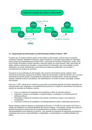 3.1. Organização da Informação na Administração Pública Federal - APF
É sabido que os órgãos públicos geram muitos dados e informações. Cobram taxas e impostos,
constroem estradas, abastecem hospitais, pagam benefícios e cancelam permissões de motoristas,
essas ações são sustentadas pelo primeiro item: a cobrança de impostos. Poderíamos, então, dizer
que a função do Estado é cobrar impostos e executar ações com esse dinheiro. Mas, para todas as
ações, desde a cobrança de impostos, o insumo básico é informação. Isso ocorre desde a renda
declarada e da renda verificada até a ocorrência de multas que justificarão, por exemplo, o
cancelamento da carteira de motorista.
O governo é uma instituição de informações. Ele consome informações (renda, salários, bens,
ocorrência de doenças, estoque de remédios, idade de pensionistas, multas de trânsito, etc.) e produz
informações (imposto devido, necessidade de reposição de medicamentos, valores de pensões
devidas, carteiras a serem canceladas). Seu desempenho, em todas as áreas, está ligado a essas
informações.
Com isso, a APF, diante de um cenário em que existe uma elevada geração de dados registrados em
diversas bases sem integração e compartilhamento promoveu a criação de instrumentos normativos e
adoção de soluções tecnológicas visando:
 Criar um ambiente de integração para simplificar a oferta de serviços públicos.
 Subsidiar e otimizar a formulação, a implementação, a avaliação e o monitoramento de
políticas públicas.
 Possibilitar a análise de condições para acesso a benefícios sociais e sua respectiva
manutenção.
 Fomentar a melhoria da qualidade e da fidedignidade dos dados custodiados pelo governo.
Neste contexto, podemos destacar a publicação do Decreto nº 10.046, de 9 de outubro de 2019 e a
criação da Plataforma de Interoperabilidade do Governo Federal - ConectaGov. Essas duas ações do
governo fomentaram mecanismos de compartilhamento de dados e a possibilidade de
interoperabilidade entre sistemas de governo, com garantia de requisitos de segurança necessários e
suficientes para prover a disponibilidade, a integridade, a autenticidade e a confidencialidade dos
dados.
 