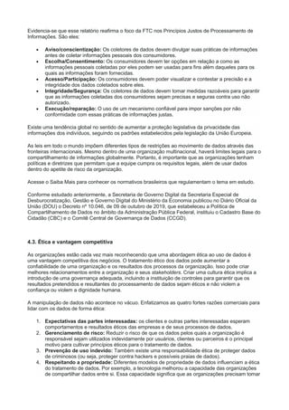 Evidencia-se que esse relatório reafirma o foco da FTC nos Princípios Justos de Processamento de
Informações. São eles:
 Aviso/conscientização: Os coletores de dados devem divulgar suas práticas de informações
antes de coletar informações pessoais dos consumidores.
 Escolha/Consentimento: Os consumidores devem ter opções em relação a como as
informações pessoais coletadas por eles podem ser usadas para fins além daqueles para os
quais as informações foram fornecidas.
 Acesso/Participação: Os consumidores devem poder visualizar e contestar a precisão e a
integridade dos dados coletados sobre eles.
 Integridade/Segurança: Os coletores de dados devem tomar medidas razoáveis para garantir
que as informações coletadas dos consumidores sejam precisas e seguras contra uso não
autorizado.
 Execução/reparação: O uso de um mecanismo confiável para impor sanções por não
conformidade com essas práticas de informações justas.
Existe uma tendência global no sentido de aumentar a proteção legislativa da privacidade das
informações dos indivíduos, seguindo os padrões estabelecidos pela legislação da União Europeia.
As leis em todo o mundo impõem diferentes tipos de restrições ao movimento de dados através das
fronteiras internacionais. Mesmo dentro de uma organização multinacional, haverá limites legais para o
compartilhamento de informações globalmente. Portanto, é importante que as organizações tenham
políticas e diretrizes que permitam que a equipe cumpra os requisitos legais, além de usar dados
dentro do apetite de risco da organização.
Acesse o Saiba Mais para conhecer os normativos brasileiros que regulamentam o tema em estudo.
Conforme estudado anteriormente, a Secretaria de Governo Digital da Secretaria Especial de
Desburocratização, Gestão e Governo Digital do Ministério da Economia publicou no Diário Oficial da
União (DOU) o Decreto nº 10.046, de 09 de outubro de 2019, que estabeleceu a Política de
Compartilhamento de Dados no âmbito da Administração Pública Federal, instituiu o Cadastro Base do
Cidadão (CBC) e o Comitê Central de Governança de Dados (CCGD).
4.3. Ética e vantagem competitiva
As organizações estão cada vez mais reconhecendo que uma abordagem ética ao uso de dados é
uma vantagem competitiva dos negócios. O tratamento ético dos dados pode aumentar a
confiabilidade de uma organização e os resultados dos processos da organização. Isso pode criar
melhores relacionamentos entre a organização e seus stakeholders. Criar uma cultura ética implica a
introdução de uma governança adequada, incluindo a instituição de controles para garantir que os
resultados pretendidos e resultantes do processamento de dados sejam éticos e não violem a
confiança ou violem a dignidade humana.
A manipulação de dados não acontece no vácuo. Enfatizamos as quatro fortes razões comerciais para
lidar com os dados de forma ética:
1. Expectativas das partes interessadas: os clientes e outras partes interessadas esperam
comportamentos e resultados éticos das empresas e de seus processos de dados.
2. Gerenciamento de risco: Reduzir o risco de que os dados pelos quais a organização é
responsável sejam utilizados indevidamente por usuários, clientes ou parceiros é o principal
motivo para cultivar princípios éticos para o tratamento de dados.
3. Prevenção de uso indevido: Também existe uma responsabilidade ética de proteger dados
de criminosos (ou seja, proteger contra hackers e possíveis praias de dados).
4. Respeitando a propriedade: Diferentes modelos de propriedade de dados influenciam a ética
do tratamento de dados. Por exemplo, a tecnologia melhorou a capacidade das organizações
de compartilhar dados entre si. Essa capacidade significa que as organizações precisam tomar
 
