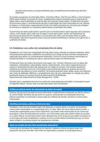 decisões éticas sobre sua responsabilidade pelo compartilhamento de dados que não lhes
pertencem.
As funções emergentes de Chief Data Officer, Chief Risk Officer, Chief Privacy Officer e Chief Analytics
Officer estão focadas no controle de riscos, estabelecendo práticas aceitáveis para o tratamento de
dados. Mas a responsabilidade se estende além das pessoas nesses papéis. O tratamento de dados
de forma ética requer o reconhecimento de toda a organização dos riscos associados ao uso indevido
de dados e o compromisso organizacional de lidar com dados com base em princípios que protegem
os indivíduos e respeitam os imperativos relacionados à propriedade dos dados.
A governança de dados pode ajudar a garantir que os princípios éticos sejam seguidos para processos
críticos, como decidir quem pode usar os dados e como eles podem usá-los. Os profissionais de
governança de dados devem considerar os riscos éticos de certos usos de dados sobre as partes
interessadas. Eles devem gerenciar esses riscos de maneira semelhante à maneira como gerenciam a
qualidade dos dados.
4.4. Estabelecer uma cultura de manipulação ética de dados
Estabelecer uma cultura de manipulação ética de dados requer entender as práticas existentes, definir
comportamentos esperados, codificá-los nas políticas e um código de ética e fornecer treinamento e
supervisão para aplicar os comportamentos esperados. Como em outras iniciativas relacionadas ao
controle de dados e a mudança de cultura, esse processo exige uma liderança forte.
O tratamento ético dos dados obviamente inclui seguir a lei. Também influencia como os dados são
analisados, interpretados e aproveitados interna e externamente. Uma cultura organizacional que
valorize o comportamento ético não apenas terá um código de conduta, mas também garantirá a
existência de controles claros de comunicação e governança para apoiar os usuários que tomam
conhecimento de práticas ou riscos antiéticos. Os usuários precisam poder relatar essas circunstâncias
sem medo de retaliação. Melhorar o comportamento ético de uma organização em relação aos dados
geralmente requer um processo formal de Gerenciamento de Mudanças
Organizacionais (Organizational Change Management - OCM).
Atenção, para o estabelecimento de uma cultura de manipulação ética de dados, é necessário cumprir
as seguintes etapas. Acesse cada uma das abas abaixo para conhecê-las.
Análise as práticas atuais de manipulação de dados do estado
Examine até que ponto as práticas atuais estão direta e explicitamente conectadas aos fatores éticos e
de conformidade; identificar até que ponto os usuários compreendem as implicações éticas das
práticas existentes na construção e preservação da confiança de clientes, parceiros e outras partes
interessadas.
Identifique princípios, práticas e fatores de risco
Considere o risco de que os dados sejam mal utilizados e causem danos a usuários, fornecedores,
outras partes interessadas ou a organização como um todo. Além dos riscos relacionados ao setor, a
maioria das organizações possui riscos específicos, que podem estar relacionados ao seu know-how
tecnológico, à taxa de rotatividade de usuários, aos meios pelos quais eles coletam dados de usuários
ou a outros fatores. Os princípios devem estar alinhados aos riscos (prejuízos que podem acontecer se
os princípios não forem respeitados) e práticas (a forma correta realizar atividades para que os riscos
sejam evitados). As práticas devem ser apoiadas por controles.
Adote um modelo de risco ético socialmente responsável
A execução de atividades de inteligência de negócios, análises e ciência de dados exige uma
perspectiva ética que olhe além dos limites da organização e explique as implicações para a
 