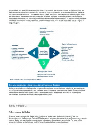 comunidade em geral. Uma perspectiva ética é necessária não apenas porque os dados podem ser
facilmente mal utilizados, mas também porque as organizações têm uma responsabilidade social de
não prejudicar seus dados. Um modelo de risco pode ser usado para determinar se um projeto deve
ser executado, ele também influenciará como executar o projeto. Como os projetos de análise de
dados são complexos, as pessoas podem não identificar os desafios éticos. As organizações precisam
identificar ativamente riscos potenciais. Um modelo de risco pode ajudá-las a fazer o que a figura a
seguir sugere.
Crie uma estratégia e roteiro éticos para o tratamento de dados
Após uma revisão do estado atual e o desenvolvimento de um conjunto de princípios, a organização
pode formalizar uma estratégia para melhorar suas práticas de tratamento de dados. Essa estratégia
deve refletir princípios éticos e o comportamento esperado relacionado aos dados, expresso em
declarações de valores e código de comportamento ético.
Lição módulo 3
1. Governança de Dados
O termo gerenciamento de dados foi originalmente usado para descrever o trabalho que os
Administradores de Banco de Dados (DBAs) e outras pessoas altamente técnicas fizeram para garantir
que os dados em grandes bancos de dados estivessem disponíveis e acessíveis. Por esse infeliz
acidente histórico ainda hoje ele está fortemente associado a essas atividades.
 
