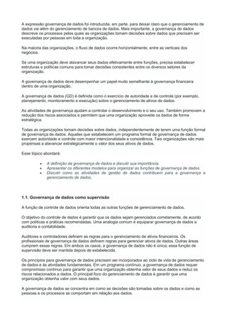A expressão governança de dados foi introduzida, em parte, para deixar claro que o gerenciamento de
dados vai além do gerenciamento de bancos de dados. Mais importante, a governança de dados
descreve os processos pelos quais as organizações tomam decisões sobre dados que precisam ser
executadas por pessoas em toda a organização.
Na maioria das organizações, o fluxo de dados ocorre horizontalmente, entre as verticais dos
negócios.
Se uma organização deve alavancar seus dados efetivamente entre funções, precisa estabelecer
estruturas e políticas comuns para tomar decisões consistentes entre os diversos setores da
organização.
A governança de dados deve desempenhar um papel muito semelhante à governança financeira
dentro de uma organização.
A governança de dados (GD) é definida como o exercício de autoridade e de controle (por exemplo,
planejamento, monitoramento e execução) sobre o gerenciamento de ativos de dados.
As atividades de governança ajudam a controlar o desenvolvimento e o seu uso. Também promovem a
redução dos riscos associados e permitem que uma organização aproveite os dados de forma
estratégica.
Todas as organizações tomam decisões sobre dados, independentemente de terem uma função formal
de governança de dados. Aqueles que estabelecem um programa formal de governança de dados
exercem autoridade e controle com maior intencionalidade e consistência. Tais organizações são mais
propensas a alavancar estrategicamente o valor dos seus ativos de dados.
Esse tópico abordará:
 A definição da governança de dados e discutir sua importância.
 Apresentar os diferentes modelos para organizar as funções de governança de dados.
 Discutir como as atividades de gestão de dados contribuem para a governança e
gerenciamento de dados.
1.1. Governança de dados como supervisão
A função de controle de dados orienta todas as outras funções de gerenciamento de dados.
O objetivo do controle de dados é garantir que os dados sejam gerenciados corretamente, de acordo
com políticas e práticas recomendadas. Uma analogia comum é equiparar governança de dados a
auditoria e contabilidade.
Auditores e controladores definem as regras para o gerenciamento de ativos financeiros. Os
profissionais de governança de dados definem regras para gerenciar ativos de dados. Outras áreas
cumprem essas regras. Em ambos os casos, a governança de dados não é única; essa função de
supervisão deve ser mantida depois de estabelecida.
Os princípios para governança de dados precisam ser incorporados ao ciclo de vida de gerenciamento
de dados e às atividades fundamentais. Em um programa contínuo, a governança de dados requer
compromisso contínuo para garantir que uma organização obtenha valor de seus dados e reduz os
riscos relacionados a dados. O principal foco do gerenciamento de dados é garantir que uma
organização obtenha valor com seus dados.
A governança de dados se concentra em como as decisões são tomadas sobre os dados e como as
pessoas e os processos se comportam em relação aos dados.
 