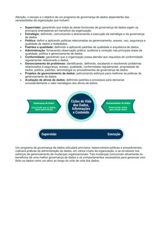 Atenção, o escopo e o objetivo de um programa de governança de dados dependerão das
necessidades da organização que incluem:
 Supervisão: garantindo que todas as áreas funcionais de governança de dados sigam os
princípios orientadores em benefício da organização.
 Estratégia: definindo, comunicando e direcionando a execução da estratégia e da governança
de dados.
 Política: definir e aplicando políticas relacionadas ao gerenciamento, acesso, uso, segurança e
qualidade de dados e metadados.
 Padrões e qualidade: definindo e aplicando padrões de qualidade e arquitetura de dados.
 Administração: fornecendo observação prática, auditoria e correção nas principais áreas de
qualidade, política e gerenciamento de dados.
 Conformidade: garantindo que a organização possa atender aos requisitos de conformidade
regulamentar relacionado a dados.
 Gerenciamento de problemas: identificando, definindo, escalando e resolvendo problemas
relacionados à segurança, acesso, qualidade, conformidade regulamentar, propriedade de
dados, política, padrões, terminologia ou procedimentos de governança de dados.
 Projetos de gerenciamento de dados: patrocinando esforços para melhorar as práticas de
gerenciamento de dados.
 Avaliação de ativos de dados: definindo padrões e processos para demarcar
consistentemente o valor estratégico dos ativos de dados.
Um programa de governança de dados articulará princípios, desenvolverá políticas e procedimentos,
cultivará práticas de administração de dados, em vários níveis da organização, e se envolverá nos
esforços de gerenciamento de mudanças organizacionais. Tais mudanças comunicam ativamente os
benefícios de uma melhor governança de dados e os comportamentos necessários para gerenciar com
êxito os dados como um ativo ao longo do ciclo de vida dos dados.
 