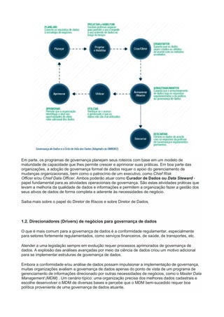Em parte, os programas de governança planejam seus roteiros com base em um modelo de
maturidade de capacidade que lhes permite crescer e aprimorar suas práticas. Em boa parte das
organizações, a adoção de governança formal de dados requer o apoio do gerenciamento de
mudanças organizacionais, bem como o patrocínio de um executivo, como Chief Risk
Officer e/ou Chief Data Officer. Ambos poderão atuar como Curador de Dados ou Data Steward -
papel fundamental para as atividades operacionais de governança. São estas atividades práticas que
levam a melhoria da qualidade de dados e informações e permitem a organização fazer a gestão dos
seus ativos de dados de forma completa e aderente às necessidades de negócio.
Saiba mais sobre o papel do Diretor de Riscos e sobre Diretor de Dados.
1.2. Direcionadores (Drivers) de negócios para governança de dados
O que é mais comum para a governança de dados é a conformidade regulamentar, especialmente
para setores fortemente regulamentados, como serviços financeiros, de saúde, de transportes, etc.
Atender a uma legislação sempre em evolução requer processos aprimorados de governança de
dados. A explosão das análises avançadas por meio da ciência de dados criou um motivo adicional
para se implementar estruturas de governança de dados.
Embora a conformidade e/ou análise de dados possam impulsionar a implementação de governança,
muitas organizações avaliam a governança de dados apenas do ponto de vista de um programa de
gerenciamento de informações direcionado por outras necessidades de negócios, como o Master Data
Management (MDM) . Um cenário típico: uma organização precisa dos melhores dados cadastrais e
escolhe desenvolver o MDM de diversas bases e percebe que o MDM bem-sucedido requer boa
política proveniente de uma governança de dados atuante.
 