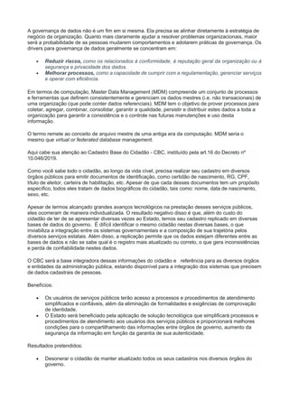 A governança de dados não é um fim em si mesma. Ela precisa se alinhar diretamente à estratégia de
negócio da organização. Quanto mais claramente ajudar a resolver problemas organizacionais, maior
será a probabilidade de as pessoas mudarem comportamentos e adotarem práticas de governança. Os
drivers para governança de dados geralmente se concentram em:
 Reduzir riscos, como os relacionados à conformidade, à reputação geral da organização ou à
segurança e privacidade dos dados.
 Melhorar processos, como a capacidade de cumprir com a regulamentação, gerenciar serviços
e operar com eficiência.
Em termos de computação, Master Data Management (MDM) compreende um conjunto de processos
e ferramentas que definem consistentemente e gerenciam os dados mestres (i.e. não transacionais) de
uma organização (que pode conter dados referenciais). MDM tem o objetivo de prover processos para
coletar, agregar, combinar, consolidar, garantir a qualidade, persistir e distribuir estes dados a toda a
organização para garantir a consistência e o controle nas futuras manutenções e uso desta
informação.
O termo remete ao conceito de arquivo mestre de uma antiga era da computação. MDM seria o
mesmo que virtual or federated database management.
Aqui cabe sua atenção ao Cadastro Base do Cidadão - CBC, instituído pela art.16 do Decreto nº
10.046/2019.
Como você sabe todo o cidadão, ao longo da vida cível, precisa realizar seu cadastro em diversos
órgãos públicos para emitir documentos de identificação, como certidão de nascimento, RG, CPF,
título de eleitor, carteira de habilitação, etc. Apesar de que cada desses documentos tem um propósito
específico, todos eles tratam de dados biográficos do cidadão, tais como: nome, data de nascimento,
sexo, etc.
Apesar de termos alcançado grandes avanços tecnológicos na prestação desses serviços públicos,
eles ocorreram de maneira individualizada. O resultado negativo disso é que, além do custo do
cidadão de ter de se apresentar diversas vezes ao Estado, temos seu cadastro replicado em diversas
bases de dados do governo. É difícil identificar o mesmo cidadão nestas diversas bases, o que
inviabiliza a integração entre os sistemas governamentais e a composição de sua trajetória pelos
diversos serviços estatais. Além disso, a replicação permite que os dados estejam diferentes entre as
bases de dados e não se sabe qual é o registro mais atualizado ou correto, o que gera inconsistências
e perda de confiabilidade nestes dados.
O CBC será a base integradora dessas informações do cidadão e referência para as diversos órgãos
e entidades da administração pública, estando disponível para a integração dos sistemas que precisem
de dados cadastrais de pessoas.
Benefícios:
 Os usuários de serviços públicos terão acesso a processos e procedimentos de atendimento
simplificados e confiáveis, além da eliminação de formalidades e exigências de comprovação
de identidade.
 O Estado será beneficiado pela aplicação de solução tecnológica que simplificará processos e
procedimentos de atendimento aos usuários dos serviços públicos e proporcionará melhores
condições para o compartilhamento das informações entre órgãos de governo, aumento da
segurança da informação em função da garantia de sua autenticidade.
Resultados pretendidos:
 Desonerar o cidadão de manter atualizado todos os seus cadastros nos diversos órgãos do
governo.
 