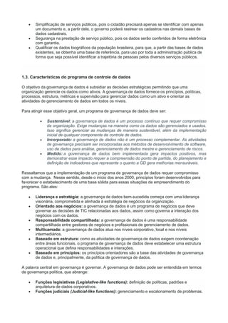  Simplificação de serviços públicos, pois o cidadão precisará apenas se identificar com apenas
um documento e, a partir dele, o governo poderá rastrear os cadastros nas demais bases de
dados cadastrais.
 Segurança na prestação de serviço público, pois os dados serão conferidos de forma eletrônica
com garantia.
 Qualificar os dados biográficos da população brasileira, para que, a partir das bases de dados
existentes, se obtenha uma base de referência, para uso por toda a administração pública de
forma que seja possível identificar a trajetória de pessoas pelos diversos serviços públicos.
1.3. Características do programa de controle de dados
O objetivo da governança de dados é subsidiar as decisões estratégicas permitindo que uma
organização gerencie os dados como ativos. A governança de dados fornece os princípios, políticas,
processos, estrutura, métricas e supervisão para gerenciar dados como um ativo e orientar as
atividades de gerenciamento de dados em todos os níveis.
Para atingir esse objetivo geral, um programa de governança de dados deve ser:
 Sustentável: a governança de dados é um processo contínuo que requer compromisso
da organização. Exige mudanças na maneira como os dados são gerenciados e usados.
Isso significa gerenciar as mudanças de maneira sustentável, além da implementação
inicial de qualquer componente de controle de dados.
 Incorporado: a governança de dados não é um processo complementar. As atividades
de governança precisam ser incorporadas aos métodos de desenvolvimento de software,
uso de dados para análise, gerenciamento de dados mestre e gerenciamento de riscos.
 Medido: a governança de dados bem implementada gera impactos positivos, mas
demonstrar esse impacto requer a compreensão do ponto de partida, do planejamento e
definição de indicadores que represente o quanto a GD gera melhorias mensuráveis.
Ressaltamos que a implementação de um programa de governança de dados requer compromisso
com a mudança. Nesse sentido, desde o início dos anos 2000, princípios foram desenvolvidos para
favorecer o estabelecimento de uma base sólida para essas situações de empreendimento do
programa. São eles:
 Liderança e estratégia: a governança de dados bem-sucedida começa com uma liderança
visionária, comprometida e alinhada à estratégia de negócios da organização.
 Orientado aos negócios: a governança de dados é um programa de negócios que deve
governar as decisões de TIC relacionadas aos dados, assim como governa a interação dos
negócios com os dados.
 Responsabilidade compartilhada: a governança de dados é uma responsabilidade
compartilhada entre gestores de negócios e profissionais de gerenciamento de dados.
 Multicamada: a governança de dados atua nos níveis corporativo, local e nos níveis
intermediários.
 Baseado em estrutura: como as atividades de governança de dados exigem coordenação
entre áreas funcionais, o programa de governança de dados deve estabelecer uma estrutura
operacional que defina responsabilidades e interações.
 Baseado em princípios: os princípios orientadores são a base das atividades de governança
de dados e, principalmente, da política de governança de dados.
A palavra central em governança é governar. A governança de dados pode ser entendida em termos
de governança política, que abrange:
 Funções legislativas (Legislative-like functions): definição de políticas, padrões e
arquitetura de dados corporativos.
 Funções judiciais (Judicial-like functions): gerenciamento e escalonamento de problemas.
 