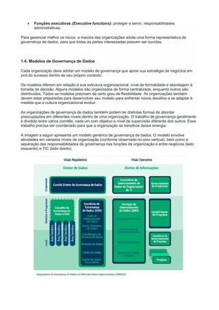  Funções executivas (Executive functions): proteger e servir, responsabilidades
administrativas.
Para gerenciar melhor os riscos, a maioria das organizações adota uma forma representativa de
governança de dados, para que todas as partes interessadas possam ser ouvidas.
1.4. Modelos de Governança de Dados
Cada organização deve adotar um modelo de governança que apoie sua estratégia de negócios em
prol do sucesso dentro de seu próprio contexto.
Os modelos diferem em relação à sua estrutura organizacional, nível de formalidade e abordagem à
tomada de decisão. Alguns modelos são organizados de forma centralizada, enquanto outros são
distribuídos. Todos os modelos precisam de certo grau de flexibilidade. As organizações também
devem estar preparadas para desenvolver seu modelo para enfrentar novos desafios e se adaptar à
medida que a cultura organizacional evoluir.
As organizações de governança de dados também podem ter distintas formas de abordar
preocupações em diferentes níveis dentro de uma organização. O trabalho de governança geralmente
é dividido entre vários comitês, cada um com objetivo e nível de supervisão diferente dos outros. Esse
trabalho precisa ser coordenado para que a organização se beneficie dessa sinergia.
A imagem a seguir apresenta um modelo genérico de governança de dados. O modelo envolve
atividades em váriados níveis da organização (conforme observado no eixo vertical), bem como a
separação das responsabilidades de governança nas funções da organização e entre negócios (lado
esquerdo) e TIC (lado direito).
 