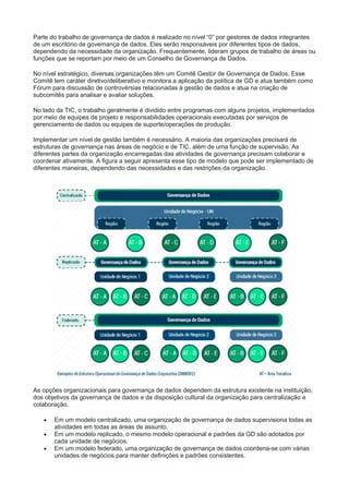 Parte do trabalho de governança de dados é realizado no nível “0” por gestores de dados integrantes
de um escritório de governança de dados. Eles serão responsáveis por diferentes tipos de dados,
dependendo da necessidade da organização. Frequentemente, lideram grupos de trabalho de áreas ou
funções que se reportam por meio de um Conselho de Governança de Dados.
No nível estratégico, diversas organizações têm um Comitê Gestor de Governança de Dados. Esse
Comitê tem caráter diretivo/deliberativo e monitora a aplicação da política de GD e atua também como
Fórum para discussão de controvérsias relacionadas à gestão de dados e atua na criação de
subcomitês para analisar e avaliar soluções.
No lado da TIC, o trabalho geralmente é dividido entre programas com alguns projetos, implementados
por meio de equipes de projeto e responsabilidades operacionais executadas por serviços de
gerenciamento de dados ou equipes de suporte/operações de produção.
Implementar um nível de gestão também é necessário. A maioria das organizações precisará de
estruturas de governança nas áreas de negócio e de TIC, além de uma função de supervisão. As
diferentes partes da organização encarregadas das atividades de governança precisam colaborar e
coordenar ativamente. A figura a seguir apresenta esse tipo de modelo que pode ser implementado de
diferentes maneiras, dependendo das necessidades e das restrições da organização.
As opções organizacionais para governança de dados dependem da estrutura existente na instituição,
dos objetivos da governança de dados e da disposição cultural da organização para centralização e
colaboração.
 Em um modelo centralizado, uma organização de governança de dados supervisiona todas as
atividades em todas as áreas de assunto.
 Em um modelo replicado, o mesmo modelo operacional e padrões da GD são adotados por
cada unidade de negócios.
 Em um modelo federado, uma organização de governança de dados coordena-se com várias
unidades de negócios para manter definições e padrões consistentes.
 
