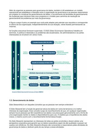 Além de organizar as pessoas para governança de dados, também é útil estabelecer um modelo
operacional que estabeleça a interação entre a organização de governança e as pessoas responsáveis
por projetos ou iniciativas de gerenciamento de dados, o envolvimento de atividades de gerenciamento
de mudanças para introduzir este novo programa e o modelo para caminhos de resolução de
gerenciamento de problemas por meio da governança.
A figura a seguir ilustra um exemplo que você pode adaptar para atender aos requisitos e corresponder
à cultura da sua organização. Independentemente da sua situação, várias facetas permanecerão as
mesmas.
As funções executivas fornecem supervisão. O DGO (Data Governance Operations) trabalha em
domínios. A política é rebaixada e os problemas são escalonados. Os administradores e as partes
interessadas se envolvem em vários níveis.
1.5. Gerenciamento de dados
Data Stewardship é um daqueles conceitos que as pessoas nem sempre entendem!
O Data Stewards tem a função de gerenciar ativos de dados em nome de terceiros e no melhor
interesse da organização. Esse conceito surgiu do reconhecimento de que, em qualquer organização,
sempre houve pessoas que têm experiência nos dados e se preocupam genuinamente com a forma de
uma organização manter os dados e disponibilizá-los para uso. À medida que a importância dos dados
cresce, o mesmo ocorre com o reconhecimento formal dessa função.
Os Data Stewards representam os interesses de todas as partes envolvidas e devem adotar uma
perspectiva corporativa para garantir que os dados corporativos sejam de alta qualidade e possam ser
usados com eficiência. Os Data Stewards eficazes são conscientes e responsáveis pelas atividades de
governança de dados e dedicam parte de seu tempo a essas atividades.
 