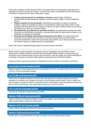 O foco das atividades de Data Stewards diferirá de organização para organização, dependendo da
estratégia de cada uma delas. No entanto, na maioria dos casos, as atividades de Data Stewards se
concentram em algumas premissas, destacadas a seguir:
 Criação e gerenciamento de metadados principais: padronização, definição e
gerenciamento de terminologia de negócios, valores de dados válidos e outros metadados
críticos.
 Regras e padrões de documentação: definição/documentação de regras de negócios,
padrões e regras de qualidade de dados. As expectativas usadas para definir dados de alta
qualidade são frequentemente formuladas em termos de regras fundamentadas nos processos
de negócios que criam ou consomem dados.
 Gerenciamento de problemas de qualidade de dados: Os organizadores geralmente estão
envolvidos na identificação, priorização e resolução de problemas relacionados a dados ou na
facilitação do processo de resolução.
 Execução de atividades operacionais de governança de dados: Os organizadores são
responsáveis por garantir que as políticas e iniciativas de governança de dados sejam
cumpridas diariamente. Influenciam as decisões para garantir que os dados sejam gerenciados
de maneira a apoiar os objetivos gerais da organização.
Saiba mais sobre as regulamentações globais em gerenciamento de dados.
Neste contexto, pode-se destacar as principais normas e legislações que são afetas ao tema
Governança e Gestão de Dados no âmbito da Administração Pública Federal, as quais é possível
considerar como mecanismos de GD que visam promover o valor dos dados como ativos estratégicos
e subsidiar o processo de transformação digital e de planejamento de Políticas Públicas.
Acesse as abas a seguir para conhecer a finalidade de cada um desses instrumentos normativos.
Lei nº 12.527, de 18 de novembro de 2011
Regula o acesso a informações previsto no inciso XXXIII do art. 5º, no inciso II do § 3º do art. 37 e no §
2º do art. 216 da Constituição Federal;
Lei nº 13.460, de 26 de junho de 2017
Definiu que os cidadãos brasileiros não precisam mais apresentar a órgãos públicos documentos,
atestados ou certidões que já estejam de posse da administração pública federal. São os órgãos que
devem integrar as bases de dados e compartilhar essas informações. Esse compartilhamento pode ser
feito de forma automatizada, sem intervenção humana, por meio de uma API.
Lei nº 13.709, de 14 de agosto de 2018
Lei Geral de Proteção de Dados Pessoais (LGPD)
Decreto nº 8.638, de 15 de janeiro de 2016
Institui a Política de Governança Digital no âmbito dos órgãos e das entidades da administração
pública federal direta, autárquica e fundacional.
Decreto nº 8.777, de 11 de maio de 2016
Institui a Política de Dados Abertos do Poder Executivo federal.
Decreto nº 8.789, de 29 de junho de 2016
Dispõe sobre o compartilhamento de bases de dados na administração pública federal.
 