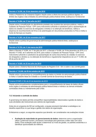 Decreto nº 8.936, de 19 de dezembro de 2016
Institui a Plataforma de Cidadania Digital e dispõe sobre a oferta dos serviços públicos digitais, no
âmbito dos órgãos e das entidades da administração pública federal direta, autárquica e fundacional.
Decreto nº 9.094, de 17 de julho de 2017
Dispõe sobre a simplificação do atendimento prestado aos usuários dos serviços públicos, institui o
Cadastro de Pessoas Físicas - CPF como instrumento suficiente e substitutivo para a apresentação de
dados do cidadão no exercício de obrigações e direitos e na obtenção de benefícios, ratifica a
dispensa do reconhecimento de firma e da autenticação em documentos produzidos no País e institui a
Carta de Serviços ao Usuário.
Decreto nº 9.203, de 22 de novembro de 2017
Dispõe sobre a política de governança da administração pública federal direta, autárquica e
fundacional.
Decreto nº 9.723, de 11 de março de 2019
Altera o Decreto nº 9.094, de 17 de julho de 2017, o Decreto nº 8.936, de 19 de dezembro de 2016, e o
Decreto nº 9.492, de 5 setembro de 2018, para instituir o Cadastro de Pessoas Físicas - CPF como
instrumento suficiente e substitutivo da apresentação de outros documentos do cidadão no exercício
de obrigações e direitos ou na obtenção de benefícios e regulamentar dispositivos da Lei nº 13.460, de
26 de junho de 2017.
Decreto nº 9.929, de 22 de julho de 2019
Dispõe sobre o Sistema Nacional de Informações de Registro Civil - Sirc e sobre o seu comitê gestor.
Decreto nº 10.046, de 09 de outubro de 2019
Dispõe sobre a governança no compartilhamento de dados no âmbito da administração pública federal
e institui o Cadastro Base do Cidadão e o Comitê Central de Governança de Dados.
Portaria STI/MP nº 58, de 23 de dezembro de 2016
Dispõe sobre procedimentos complementares para o compartilhamento de bases de dados oficiais
entre órgãos e entidades da administração pública federal direta e indireta e as demais entidades
controladas direta ou indiretamente pela União.
1.6. Iniciando o controle de dados
A governança de dados permite compartilhar responsabilidades relacionadas à gestão de dados e
suas atividades são transversais aos setores da organização.
Antes de um programa de GD ser configurado, a equipe precisará internalizar a estratégia e os
desafios específicos no que tange a gestão dos dados da organização.
Enfatizamos a seguir, os seguintes aspectos que deverão ser considerados nas avaliações iniciais:
 Avaliação da maturidade do gerenciamento de dados: determine como a organização
utiliza o potencial humano, processos e tecnologia para gerenciar e obter valor com seus
dados. Essa avaliação pode ajudar a determinar os níveis de gestão, os padrões existentes e a
identificar oportunidades de melhoria.
 