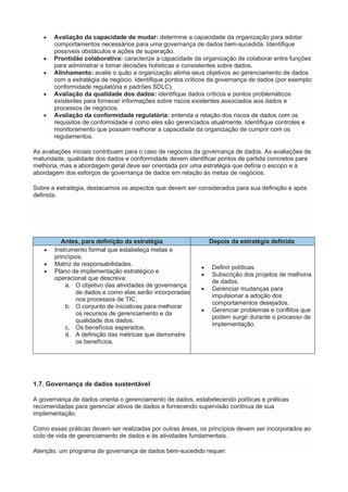  Avaliação da capacidade de mudar: determine a capacidade da organização para adotar
comportamentos necessários para uma governança de dados bem-sucedida. Identifique
possíveis obstáculos e ações de superação.
 Prontidão colaborativa: caracterize a capacidade da organização de colaborar entre funções
para administrar e tomar decisões holísticas e consistentes sobre dados.
 Alinhamento: avalie o quão a organização alinha seus objetivos ao gerenciamento de dados
com a estratégia de negócio. Identifique pontos críticos da governança de dados (por exemplo:
conformidade regulatória e padrões SDLC).
 Avaliação da qualidade dos dados: identifique dados críticos e pontos problemáticos
existentes para fornecer informações sobre riscos existentes associados aos dados e
processos de negócios.
 Avaliação da conformidade regulatória: entenda a relação dos riscos de dados com os
requisitos de conformidade e como eles são gerenciados atualmente. Identifique controles e
monitoramento que possam melhorar a capacidade da organização de cumprir com os
regulamentos.
As avaliações iniciais contribuem para o caso de negócios da governança de dados. As avaliações de
maturidade, qualidade dos dados e conformidade devem identificar pontos de partida concretos para
melhoria, mas a abordagem geral deve ser orientada por uma estratégia que defina o escopo e a
abordagem dos esforços de governança de dados em relação às metas de negócios.
Sobre a estratégia, destacamos os aspectos que devem ser considerados para sua definição e após
definida.
Antes, para definição da estratégia Depois da estratégia definida
 Instrumento formal que estabeleça metas e
princípios.
 Matriz de responsabilidades.
 Plano de implementação estratégico e
operacional que descreva:
a. O objetivo das atividades de governança
de dados e como elas serão incorporadas
nos processos de TIC.
b. O conjunto de iniciativas para melhorar
os recursos de gerenciamento e da
qualidade dos dados.
c. Os benefícios esperados.
d. A definição das métricas que demonstre
os benefícios.
 Definir políticas.
 Subscrição dos projetos de melhoria
de dados.
 Gerenciar mudanças para
impulsionar a adoção dos
comportamentos desejados.
 Gerenciar problemas e conflitos que
podem surgir durante o processo de
implementação.
1.7. Governança de dados sustentável
A governança de dados orienta o gerenciamento de dados, estabelecendo políticas e práticas
recomendadas para gerenciar ativos de dados e fornecendo supervisão contínua de sua
implementação.
Como essas práticas devem ser realizadas por outras áreas, os princípios devem ser incorporados ao
ciclo de vida de gerenciamento de dados e às atividades fundamentais.
Atenção, um programa de governança de dados bem-sucedido requer:
 