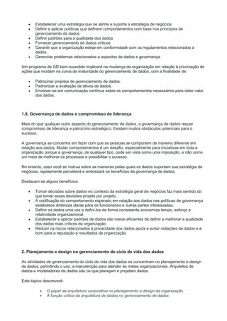  Estabelecer uma estratégia que se alinhe e suporte a estratégia de negócios
 Definir e aplicar políticas que definem comportamentos com base nos princípios de
gerenciamento de dados
 Definir padrões para a qualidade dos dados
 Fornecer gerenciamento de dados críticos
 Garantir que a organização esteja em conformidade com os regulamentos relacionados a
dados.
 Gerenciar problemas relacionados a aspectos de dados e governança.
Um programa de GD bem-sucedido implicará na mudança da organização em relação à priorização de
ações que incidam na curva de maturidade do gerenciamento de dados, com a finalidade de:
 Patrocinar projetos de gerenciamento de dados.
 Padronizar a avaliação de ativos de dados.
 Envolver-se em comunicação contínua sobre os comportamentos necessários para obter valor
dos dados.
1.8. Governança de dados e compromisso de liderança
Mais do que qualquer outro aspecto do gerenciamento de dados, a governança de dados requer
compromisso de liderança e patrocínio estratégico. Existem muitos obstáculos potenciais para o
sucesso.
A governança se concentra em fazer com que as pessoas se comportem de maneira diferente em
relação aos dados. Mudar comportamentos é um desafio, especialmente para iniciativas em toda a
organização porque a governança, de qualquer tipo, pode ser vista como uma imposição, e não como
um meio de melhorar os processos e possibilitar o sucesso.
No entanto, caso você se instrua sobre as maneiras pelas quais os dados suportam sua estratégia de
negócios, rapidamente perceberá e endossará os benefícios da governança de dados.
Destacam-se alguns benefícios:
 Tomar decisões sobre dados no contexto da estratégia geral de negócios faz mais sentido do
que tomar essas decisões projeto por projeto.
 A codificação do comportamento esperado em relação aos dados nas políticas de governança
estabelece diretrizes claras para os funcionários e outras partes interessadas.
 Definir os dados uma vez e defini-los de forma consistente economiza tempo, esforço e
rotatividade organizacional.
 Estabelecer e aplicar padrões de dados são meios eficientes de definir e melhorar a qualidade
dos dados mais críticos da organização.
 Reduzir os riscos relacionados à privacidade dos dados ajuda a evitar violações de dados e é
bom para a reputação e resultados da organização.
2. Planejamento e design no gerenciamento do ciclo de vida dos dados
As atividades de gerenciamento do ciclo de vida dos dados se concentram no planejamento e design
de dados, permitindo o uso, a manutenção para atender às metas organizacionais. Arquitetos de
dados e modeladores de dados são os que planejam e projetam dados.
Este tópico descreverá:
 O papel da arquitetura corporativa no planejamento e design da organização
 A função crítica da arquitetura de dados no gerenciamento de dados
 