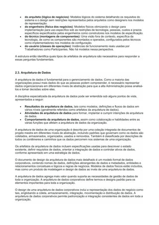  do arquiteto (lógica de negócios): Modelos lógicos do sistema detalhando os requisitos do
sistema e o design sem restrições representados pelos arquitetos como designers nos modelos
de representação.
 do engenheiro (física dos negócios): Modelos físicos otimizando o design para
implementação para uso específico sob as restrições de tecnologia, pessoas, custos e prazos
específicos especificados pelos engenheiros como construtores nos modelos de especificação.
 do técnico (montagens de componentes): Uma visão fora de contexto, específica da
tecnologia, de como os componentes são montados e operados, configurados pelos técnicos
como implementadores nos modelos de configuração.
 do usuário (classes de operações): Instâncias de funcionamento reais usadas por
Trabalhadores como Participantes. Não há modelos nessa perspectiva.
A estrutura então identifica quais tipos de artefatos de arquitetura são necessários para responder a
essas perguntas fundamentais.
2.3. Arquitetura de Dados
A arquitetura de dados é fundamental para o gerenciamento de dados. Como a maioria das
organizações possui mais dados do que as pessoas podem compreender, é necessário representar
dados organizacionais em diferentes níveis de abstração para que a alta Administração possa analisá-
los e tomar decisões sobre eles.
A disciplina especializada da arquitetura de dados pode ser entendida sob alguns pontos de vista,
apresentados a seguir:
 Resultados da arquitetura de dados, tais como modelos, definições e fluxos de dados em
vários níveis (geralmente referidos como artefatos da arquitetura de dados).
 Atividades de arquitetura de dados para formar, implantar e cumprir intenções de arquitetura
de dados.
 Comportamento da arquitetura de dados, assim como colaboração e habilidades entre as
várias funções que afetam a arquitetura de dados da organização.
A arquitetura de dados de uma organização é descrita por uma coleção integrada de documentos de
projeto mestre em diferentes níveis de abstração, incluindo padrões que governam como os dados são
coletados, armazenados, organizados, usados e removidos. Também é classificada por descrições de
todos os contêineres e caminhos que os dados percorrem nos sistemas de uma organização.
Os artefatos da arquitetura de dados incluem especificações usadas para descrever o estado
existente, definir requisitos de dados, orientar a integração de dados e controlar ativos de dados,
conforme apresentado em uma estratégia de dados.
O documento de design da arquitetura de dados mais detalhado é um modelo formal de dados
corporativos, contendo nomes de dados, definições abrangentes de dados e metadados, entidades e
relacionamentos conceituais e lógicos e regras de negócios. Modelos de dados físicos estão incluídos,
mas como um produto de modelagem e design de dados ao invés de uma arquitetura de dados.
A arquitetura de dados agrega mais valor quando suporta as necessidades de gestão de dados de
toda a organização. A arquitetura de dados corporativos define termos e designs padrão para os
elementos importantes para toda a organização.
O design de uma arquitetura de dados corporativos inclui a representação dos dados de negócio como
tais, englobando a coleta, armazenamento, integração, movimentação e distribuição de dados. A
arquitetura de dados corporativos permite padronização e integração consistentes de dados em toda a
organização.
 