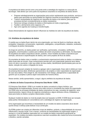 A arquitetura de dados servirá como uma ponte entre a estratégia de negócios e a execução da
tecnologia. Vale alertar que como parte da arquitetura corporativa os arquitetos de dados devem:
 Preparar estrategicamente as organizações para evoluir rapidamente seus produtos, serviços e
dados para aproveitar as oportunidades de negócios inerentes às tecnologias emergentes.
 Traduzir necessidades de negócios em requisitos de dados e de sistema, para que os
processos tenham consistentemente os dados necessários.
 Gerenciar entrega complexa de dados e informações em toda a organização.
 Facilitar o alinhamento entre negócios e TI.
 Agir como agentes de mudança e transformação.
Esses direcionadores de negócios devem influenciar as medidas do valor da arquitetura de dados.
2.4. Artefatos de arquitetura de dados
À medida que os dados fluem dentro de uma organização, por meio de feeds ou interfaces, eles são
protegidos, integrados, armazenados, registrados, catalogados, compartilhados, relatados, analisados
e entregues às partes interessadas.
Ao longo do caminho, os dados podem ser verificados, aprimorados, vinculados, certificados,
agregados, anonimizados e usados para análises até serem arquivados ou eliminados. As descrições
da arquitetura de dados corporativos devem, portanto, incluir modelos de dados corporativos (por
exemplo, estruturas e especificações de dados), bem como projetos de fluxo de dados.
Os arquitetos de dados criam e mantêm o conhecimento organizacional sobre os dados e os sistemas
pelos quais eles se movem. Esse conhecimento permite que uma organização gerencie seus dados
como um ativo e aumente o valor que obtém de seus dados, identificando oportunidades para uso de
dados, redução de custos e mitigação de riscos.
Os arquitetos buscam projetar de maneira a agregar valor à organização. Esse valor é obtido por meio
de presença técnica ideal, eficiências operacionais e de projetos e maior capacidade da organização
de usar seus dados. Para chegar lá, são necessários: bom design, planejamento e capacidade de
garantir que os projetos e planos sejam executados de maneira eficaz.
Nesse sentido, serão apresentados, a seguir, alguns artefatos da arquitetura de dados.
a. Modelo de Dados Corporativos (Enterprise Data Model - EDM)
O Enterprise Data Model - EDM é um modelo de dados conceitual ou lógico holístico, que
independente da implementação, fornece uma visão comum e consistente dos dados da organização.
Um EDM inclui as principais entidades de dados corporativos (ou seja, conceitos de negócios), seus
relacionamentos, regras críticas de negócios orientadoras e alguns atributos críticos. Estabelece a
base para todos os dados e projetos relacionados a dados.
Qualquer modelo de dados no nível de projeto deve ser baseado no EDM. O EDM deve ser revisado
pelas partes interessadas em concordância com a estratégia de negócio da organização.
Uma organização que reconhece a necessidade de um modelo de dados corporativo deve decidir
quanto tempo e esforço pode dedicar à sua construção.
Os EDMs podem ser criados em diferentes níveis de detalhes, portanto, a disponibilidade de recursos
influenciará o escopo inicial. Com o tempo, conforme as necessidades da organização exigem, o
escopo e o nível de detalhes capturados em um modelo de dados corporativos geralmente se
expandem. Os modelos de dados corporativos mais bem-sucedidos são criados de forma incremental
e iterativa, usando camadas.
 