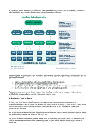 A imagem a seguir apresenta os diferentes tipos de modelos e mostra como os modelos conceituais
são vinculados aos modelos de dados de aplicações lógicas e físicas.
Com relação à imagem acima, que apresenta o Modelo de Dados Corporativos, vale ressaltar que ela
permite reconhecer:
 a perspectiva conceitual sobre as áreas temáticas da organização.
 as entidades e relacionamentos para cada área temática.
 perspectiva lógica detalhada e parcialmente atribuída a cada uma dessas áreas temáticas.
 os modelos lógicos e físicos específicos de uma aplicação ou projeto.
Todos os níveis fazem parte desse modelo e as vinculações criam caminhos para rastrear uma
entidade de cima para baixo e entre modelos no mesmo nível.
b. Design de Fluxo de Dados
O design do fluxo de dados define os requisitos e o plano mestre para armazenamento e
processamento em bancos de dados, aplicações, plataformas e redes (os componentes). Esses fluxos
de dados mapeiam a movimentação de dados para processos, locais, funções de negócios e
componentes técnicos.
Os fluxos de dados são um tipo de documentação de linhagem de dados que descreve como os dados
transitam pelos processos e sistemas de negócios.
Os fluxos de dados de ponta a ponta ilustram onde os dados se originaram, onde são armazenados e
usados e como são transformados à medida que se movem dentro e entre diversos processos e
sistemas.
 