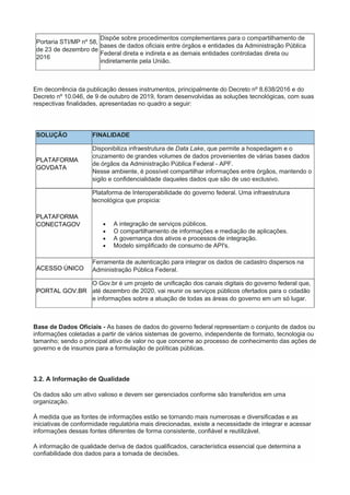 Portaria STI/MP nº 58,
de 23 de dezembro de
2016
Dispõe sobre procedimentos complementares para o compartilhamento de
bases de dados oficiais entre órgãos e entidades da Administração Pública
Federal direta e indireta e as demais entidades controladas direta ou
indiretamente pela União.
Em decorrência da publicação desses instrumentos, principalmente do Decreto nº 8.638/2016 e do
Decreto nº 10.046, de 9 de outubro de 2019, foram desenvolvidas as soluções tecnológicas, com suas
respectivas finalidades, apresentadas no quadro a seguir:
SOLUÇÃO FINALIDADE
PLATAFORMA
GOVDATA
Disponibiliza infraestrutura de Data Lake, que permite a hospedagem e o
cruzamento de grandes volumes de dados provenientes de várias bases dados
de órgãos da Administração Pública Federal - APF.
Nesse ambiente, é possível compartilhar informações entre órgãos, mantendo o
sigilo e confidencialidade daqueles dados que são de uso exclusivo.
PLATAFORMA
CONECTAGOV
Plataforma de Interoperabilidade do governo federal. Uma infraestrutura
tecnológica que propicia:
 A integração de serviços públicos.
 O compartilhamento de informações e mediação de aplicações.
 A governança dos ativos e processos de integração.
 Modelo simplificado de consumo de API's.
ACESSO ÚNICO
Ferramenta de autenticação para integrar os dados de cadastro dispersos na
Administração Pública Federal.
PORTAL GOV.BR
O Gov.br é um projeto de unificação dos canais digitais do governo federal que,
até dezembro de 2020, vai reunir os serviços públicos ofertados para o cidadão
e informações sobre a atuação de todas as áreas do governo em um só lugar.
Base de Dados Oficiais - As bases de dados do governo federal representam o conjunto de dados ou
informações coletadas a partir de vários sistemas de governo, independente de formato, tecnologia ou
tamanho; sendo o principal ativo de valor no que concerne ao processo de conhecimento das ações de
governo e de insumos para a formulação de políticas públicas.
3.2. A Informação de Qualidade
Os dados são um ativo valioso e devem ser gerenciados conforme são transferidos em uma
organização.
À medida que as fontes de informações estão se tornando mais numerosas e diversificadas e as
iniciativas de conformidade regulatória mais direcionadas, existe a necessidade de integrar e acessar
informações dessas fontes diferentes de forma consistente, confiável e reutilizável.
A informação de qualidade deriva de dados qualificados, característica essencial que determina a
confiabilidade dos dados para a tomada de decisões.
 