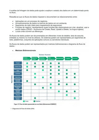 A análise de linhagem de dados pode ajudar a explicar o estado dos dados em um determinado ponto
no fluxo.
Ressalta-se que os fluxos de dados mapeiam e documentam os relacionamentos entre:
 Aplicações em um processo de negócios.
 Armazenamentos de dados ou bancos de dados em um ambiente.
 Segmentos de rede (úteis para mapeamento de segurança).
 Funções de negócio, representando quais funções são responsáveis por criar, atualizar, usar e
excluir dados (CRUD – Acrônomo de Create, Read, Update e Delete, na língua inglesa).
 Locais onde ocorrem as diferenças.
Os fluxos de dados podem ser documentados em diferentes níveis de detalhe: área de assunto,
entidade ou mesmo no nível do atributo. Os sistemas podem ser representados por segmentos de
rede, plataformas, conjuntos de aplicações comuns ou servidores individuais.
Os fluxos de dados podem ser representados por matrizes bidimensionais e diagrama de fluxo de
dados.:
 Matrizes Bidimensionais
 