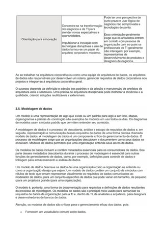 Orientação para a inovação
Concentre-se na transformação
dos negócios e da TI para
atender novas expectativas e
oportunidades.
Impulsionar a inovação com
tecnologias disruptivas e uso de
dados tornou-se um papel do
arquiteto corporativo moderno.
Pode ter uma perspectiva de
curto prazo e usar lógica de
negócios não comprovada e
tecnologias de ponta.
Essa orientação geralmente
exige que os arquitetos entrem
em contato com pessoas da
organização com as quais os
profissionais de TI geralmente
não interagem; por exemplo,
representantes de
desenvolvimento de produtos e
designers de negócios.
Ao se trabalhar na arquitetura corporativa ou como uma equipe de arquitetura de dados, os arquitetos
de dados são responsáveis por desenvolver um roteiro, gerenciar requisitos de dados corporativos nos
projetos e integrar-se à arquitetura corporativa geral.
O sucesso depende da definição e adesão aos padrões e da criação e manutenção de artefatos de
arquitetura úteis e utilizáveis. Uma prática de arquitetura disciplinada pode melhorar a eficiência e a
qualidade, criando soluções reutilizáveis e extensíveis.
2.5. Modelagem de dados
Um modelo é uma representação de algo que existe ou um padrão para algo a ser feito. Mapas,
organogramas e plantas de construção são exemplos de modelos em uso todos os dias. Os diagramas
de modelos usam símbolos padrão que permitem entender seu conteúdo.
A modelagem de dados é o processo de descoberta, análise e escopo de requisitos de dados e, em
seguida, representação e comunicação desses requisitos de dados de uma forma precisa chamada
modelo de dados. A modelagem de dados é um componente crítico do gerenciamento de dados. O
processo de modelagem exige que as organizações descubram e documentem como seus dados se
encaixam. Modelos de dados permitem que uma organização entenda seus ativos de dados.
Os modelos de dados incluem e contêm metadados essenciais para os consumidores de dados. Boa
parte desses metadados descobertos durante o processo de modelagem é essencial para outras
funções de gerenciamento de dados, como, por exemplo, definições para controle de dados e
linhagem para armazenamento e análise de dados.
Um modelo de dados descreve os dados de uma organização como a organização os entende ou
como a organização deseja que sejam. Um modelo de dados contém um conjunto de símbolos com
rótulos de texto que tentam representar visualmente os requisitos de dados comunicados ao
modelador de dados, para um conjunto específico de dados que pode variar em tamanho, de pequeno
(para um projeto) a grande (para uma organização).
O modelo é, portanto, uma forma de documentação para requisitos e definições de dados resultantes
do processo de modelagem. Os modelos de dados são o principal meio usado para comunicar os
requisitos de dados da organização para a TI e, dentro da TI, de analistas e arquitetos, para designers
e desenvolvedores de bancos de dados.
Atenção, os modelos de dados são críticos para o gerenciamento eficaz dos dados, pois:
 Fornecem um vocabulário comum sobre dados.
 