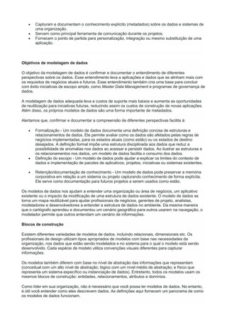  Capturam e documentam o conhecimento explícito (metadados) sobre os dados e sistemas de
uma organização.
 Servem como principal ferramenta de comunicação durante os projetos.
 Fornecem o ponto de partida para personalização, integração ou mesmo substituição de uma
aplicação.
Objetivos de modelagem de dados
O objetivo da modelagem de dados é confirmar e documentar o entendimento de diferentes
perspectivas sobre os dados. Esse entendimento leva a aplicações e dados que se alinham mais com
os requisitos de negócios atuais e futuros. Esse entendimento também cria uma base para concluir
com êxito iniciativas de escopo amplo, como Master Data Management e programas de governança de
dados.
A modelagem de dados adequada leva a custos de suporte mais baixos e aumenta as oportunidades
de reutilização para iniciativas futuras, reduzindo assim os custos de construção de novas aplicações.
Além disso, os próprios modelos de dados são uma forma importante de metadados.
Alertamos que, confirmar e documentar a compreensão de diferentes perspectivas facilita à:
 Formalização - Um modelo de dados documenta uma definição concisa de estruturas e
relacionamentos de dados. Ele permite avaliar como os dados são afetados pelas regras de
negócios implementadas, para os estados atuais (como estão) ou os estados de destino
desejados. A definição formal impõe uma estrutura disciplinada aos dados que reduz a
possibilidade de anomalias nos dados ao acessar e persistir dados. Ao ilustrar as estruturas e
os relacionamentos nos dados, um modelo de dados facilita o consumo dos dados.
 Definição do escopo - Um modelo de dados pode ajudar a explicar os limites do contexto de
dados e implementação de pacotes de aplicativos, projetos, iniciativas ou sistemas existentes.
 Retenção/documentação de conhecimento - Um modelo de dados pode preservar a memória
corporativa em relação a um sistema ou projeto capturando conhecimento de forma explícita.
Ele serve como documentação para futuros projetos a serem usados como estão.
Os modelos de dados nos ajudam a entender uma organização ou área de negócios, um aplicativo
existente ou o impacto da modificação de uma estrutura de dados existente. O modelo de dados se
torna um mapa reutilizável para ajudar profissionais de negócios, gerentes de projeto, analistas,
modeladores e desenvolvedores a entender a estrutura de dados no ambiente. Da mesma maneira
que o cartógrafo aprendeu e documentou um cenário geográfico para outros usarem na navegação, o
modelador permite que outros entendam um cenário de informações.
Blocos de construção
Existem diferentes variedades de modelos de dados, incluindo relacionais, dimensionais etc. Os
profissionais de design utilizam tipos apropriados de modelos com base nas necessidades da
organização, nos dados que estão sendo modelados e no sistema para o qual o modelo está sendo
desenvolvido. Cada espécie de modelo utiliza convenções visuais diferentes para capturar
informações.
Os modelos também diferem com base no nível de abstração das informações que representam
(conceitual com um alto nível de abstração; lógico com um nível médio de abstração; e físico que
representa um sistema específico ou instanciação de dados). Entretanto, todos os modelos usam os
mesmos blocos de construção: entidades, relacionamentos, atributos e domínios.
Como líder em sua organização, não é necessário que você possa ler modelos de dados. No entanto,
é útil você entender como eles descrevem dados. As definições aqui fornecem um panorama de como
os modelos de dados funcionam.
 