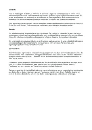Entidade
Fora da modelagem de dados, a definição de entidade é algo que existe separado de outras coisas.
Na modelagem de dados, uma entidade é algo sobre o qual uma organização coleta informações. Às
vezes, as entidades são chamadas de 'substantivos de uma organização. Nos modelos de dados
relacionais, as entidades são as caixas que identificam o conceito que está sendo modelado.
Uma entidade pode ser pensada como a resposta a esses questionamentos: Quem? O que? Quando?
Onde? Por quê? Como? Pode também ser definida porra combinação dessas perguntas.
Relação
Um relacionamento é uma associação entre entidades. Ele captura as interações de alto nível entre
entidades conceituais, as interações detalhadas entre entidades lógicas e as restrições entre entidades
físicas. Os relacionamentos são mostrados como linhas no diagrama de modelagem de dados.
Em uma relação entre duas entidades, a cardinalidade captura quantas de uma entidade (instâncias de
entidade) participam do relacionamento com quantas da outra entidade. Por exemplo, uma
organização pode ter um ou vários funcionários.
Cardinalidade
A cardinalidade é representada pelos símbolos que aparecem nas duas extremidades de uma linha de
relacionamento. Para cardinalidade, as opções são simples: zero, um ou muitos ("muitos" referentes a
qualquer número maior que um). Cada lado de um relacionamento pode ter qualquer combinação de
zero, um ou muitos.
O diagrama abaixo apresenta diferentes relações de cardinalidade. Uma organização emprega um ou
mais funcionários. Um funcionário pode suportar zero, um ou muitos dependentes. Mas um
Funcionário tem um e apenas um Trabalho durante um período de tempo.
Os relacionamentos de cardinalidade são uma maneira de capturar regras e expectativas relacionadas
aos dados. Se os dados mostrarem que um Funcionário mantém mais de um Trabalho durante um
período de tempo definido, há um erro nos dados ou a organização está violando uma regra.
 