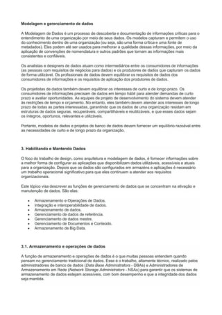 Modelagem e gerenciamento de dados
A Modelagem de Dados é um processo de descoberta e documentação de informações críticas para o
entendimento de uma organização por meio de seus dados. Os modelos capturam e permitem o uso
do conhecimento dentro de uma organização (ou seja, são uma forma crítica e uma fonte de
metadados). Eles podem até ser usados para melhorar a qualidade dessas informações, por meio da
aplicação de convenções de nomenclatura e outros padrões que tornam as informações mais
consistentes e confiáveis.
Os analistas e designers de dados atuam como intermediários entre os consumidores de informações
(as pessoas com requisitos de negócios para dados) e os produtores de dados que capturam os dados
de forma utilizável. Os profissionais de dados devem equilibrar os requisitos de dados dos
consumidores de informações e os requisitos de aplicação dos produtores de dados.
Os projetistas de dados também devem equilibrar os interesses de curto e de longo prazo. Os
consumidores de informações precisam de dados em tempo hábil para atender demandas de curto
prazo e avaliar oportunidades. As equipes de projeto de desenvolvimento do sistema devem atender
às restrições de tempo e orçamento. No entanto, eles também devem atender aos interesses de longo
prazo de todas as partes interessadas, garantindo que os dados de uma organização residam em
estruturas de dados seguras, recuperáveis, compartilháveis e reutilizáveis, e que esses dados sejam
os íntegros, oportunos, relevantes e utilizáveis.
Portanto, modelos de dados e projetos de banco de dados devem fornecer um equilíbrio razoável entre
as necessidades de curto e de longo prazo da organização.
3. Habilitando e Mantendo Dados
O foco do trabalho de design, como arquitetura e modelagem de dados, é fornecer informações sobre
a melhor forma de configurar as aplicações que disponibilizam dados utilizáveis, acessíveis e atuais
para a organização. Depois que os dados são configurados em armazéns e aplicações é necessário
um trabalho operacional significativo para que eles continuem a atender aos requisitos
organizacionais.
Este tópico visa descrever as funções de gerenciamento de dados que se concentram na ativação e
manutenção de dados. São elas:
 Armazenamento e Operações de Dados.
 Integração e interoperabilidade de dados.
 Armazenamento de dados.
 Gerenciamento de dados de referência.
 Gerenciamento de dados mestre.
 Gerenciamento de Documentos e Conteúdo.
 Armazenamento de Big Data.
3.1. Armazenamento e operações de dados
A função de armazenamento e operações de dados é o que muitas pessoas entendem quando
pensam no gerenciamento tradicional de dados. Esse é o trabalho, altamente técnico, realizado pelos
administradores de banco de dados (Data Base Administrators - DBAs) e Administradores de
Armazenamento em Rede (Network Storage Administrators - NSAs) para garantir que os sistemas de
armazenamento de dados estejam acessíveis, com bom desempenho e que a integridade dos dados
seja mantida.
 