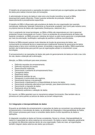 O trabalho de armazenamento e operações de dados é essencial para as organizações que dependem
de dados para realizar diversos tipos de transações.
A administração do banco de dados é vista como uma função monolítica na qual os DBAs
desempenham papéis diferentes. Podem suportar ambientes de produção, trabalho de
desenvolvimento e procedimentos específicos.
O trabalho do DBA é influenciado pela arquitetura de dados de uma organização (por exemplo,
centralizada, distribuída, federada; fortemente ou fracamente acoplada), bem como pela maneira como
os próprios bancos de dados são organizados (hierárquicos, relacional, etc.).
Com o surgimento de novas tecnologias, os DBAs e NSAs são responsáveis por criar e gerenciar
ambientes virtuais (computação em nuvem). Como os ambientes de armazenamento de dados são
bastante complexos, os DBAs procuram maneiras de reduzir ou pelo menos gerenciar a complexidade
por meio da automação, reutilização e aplicação de padrões e práticas recomendadas.
Embora os DBAs possam parecer muito distantes da função de governança de dados, seu
conhecimento do ambiente técnico é essencial para implementar diretivas de governança de dados
relacionadas a itens como controle de acesso, privacidade e segurança de dados. DBAs experientes
também são fundamentais para permitir que as organizações adotem e incrementem novas
tecnologias.
O armazenamento e as operações de dados são parte do gerenciamento de dados em todo o seu ciclo
de vida, desde a obtenção até a eliminação.
Atenção, os DBAs contribuem para esse processo:
 Definindo requisitos de armazenamento.
 Definindo requisitos de acesso.
 Desenvolvendo instâncias.
 Gerenciando o ambiente de armazenamento físico.
 Carregando dados.
 Replicando dados.
 Rastreando padrões de uso.
 Planejando a continuidade dos negócios.
 Gerenciando backup e recuperação.
 Gerenciando o desempenho e a disponibilidade do banco de dados.
 Gerenciando ambientes alternativos (por exemplo, para desenvolvimento e teste).
 Gerenciando a migração de dados.
 Rastreando ativos de dados.
 Habilitando auditorias e validação de dados.
Em resumo, os DBAs garantem que os mecanismos estejam funcionando. Eles também são os
primeiros em cena quando os bancos de dados se tornam indisponíveis.
3.2. Integração e interoperabilidade de dados
Enquanto as atividades de armazenamento e operações de dados se concentram nos ambientes para
armazenamento e manutenção de dados, as atividades de Integração e Interoperabilidade de Dados
(DII) incluem processos para mover e consolidar dados dentro e entre repositórios de dados e
aplicações.
A integração consolida os dados em formas consistentes, físicas ou virtuais. Interoperabilidade de
dados é a capacidade de vários sistemas se comunicarem. Os dados a serem integrados geralmente
se originam de diferentes sistemas dentro de uma organização. Cada vez mais, as organizações
também integram dados externos aos dados que produzem.
 