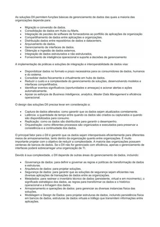 As soluções DII permitem funções básicas de gerenciamento de dados das quais a maioria das
organizações depende para:
 Migração e conversão de dados.
 Consolidação de dados em Hubs ou Marts.
 Integração de pacotes de software de fornecedores ao portfólio de aplicações da organização
 Compartilhamento de dados entre aplicações e organizações.
 Distribuição dados entre repositórios de dados e datacenters.
 Arquivamento de dados.
 Gerenciamento de interfaces de dados.
 Obtenção e ingestão de dados externos.
 Integração de dados estruturados e não estruturados.
 Fornecimento de inteligência operacional e suporte a decisões de gerenciamento
A implementação de práticas e soluções de integração e interoperabilidade de dados visa:
 Disponibilizar dados no formato e prazo necessários para os consumidores de dados, humanos
e do sistema.
 Consolidar dados fisicamente e virtualmente em hubs de dados.
 Reduzir o custo e a complexidade do gerenciamento de soluções, desenvolvendo modelos e
interfaces compartilhados.
 Identificar eventos significativos (oportunidades e ameaças) e acionar alertas e ações
automaticamente.
 Apoiar os esforços de Business Intelligence, analytics, Master Data Management e eficiência
operacional.
O design das soluções DII precisa levar em consideração a:
 Captura de dados alterados: como garantir que os dados sejam atualizados corretamente.
 Latência: a quantidade de tempo entre quando os dados são criados ou capturados e quando
são disponibilizados para consumo.
 Replicação: como os dados são distribuídos para garantir o desempenho.
 Orquestração: como diferentes processos são organizados e executados para preservar a
consistência e a continuidade dos dados.
O principal fator para o DII é garantir que os dados sejam interoperáveis eficientemente para diferentes
meios de armazenamentos, tanto dentro da organização quanto entre organizações. É muito
importante projetar com o objetivo de reduzir a complexidade. A maioria das organizações possuem
centenas de bancos de dados. Se o DII não for gerenciado com eficiência, apenas o gerenciamento de
interfaces poderá sobrecarregar uma organização de TI.
Devido à sua complexidade, o DII depende de outras áreas do gerenciamento de dados, incluindo:
 Governança de dados: para definir e governar as regras e políticas de transformação de dados
e estruturas.
 Arquitetura de dados: para projetar soluções.
 Segurança de dados: para garantir que as soluções de segurança sejam eficientes nas
diversas aplicações de transações de dados entre as organizações.
 Metadados: para rastrear o inventário técnico de dados (persistente, virtual e em movimento), o
significado estratégico dos dados, as regras para transformar os dados e o histórico
operacional e a linhagem dos dados.
 Armazenamento e operações de dados: para gerenciar as diversas instancias física das
soluções.
 Modelagem e Design de Dados: para projetar estruturas de dados, incluindo persistência física
em bancos de dados, estruturas de dados virtuais e tráfego que transmitem informações entre
aplicações.
 