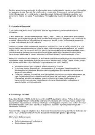 Sendo o governo uma organização de informações, seus resultados estão ligados às suas informações
e à qualidade dessas. Exemplo: Se o índice de erro no controle de estoque de medicamentos subir
muito, não apenas o governo irá gastar no que não precisa, como poderá deixar a população sem
atendimento médico adequado. A qualidade da informação inclui atualização, completude, detalhes
etc.
3.3. Legislação Correlata
O uso da informação no âmbito do governo federal é regulamentado por vários instrumentos
normativos.
O mais recente é a Lei Geral de Proteção de Dados (Lei nº 13.709/2018), entre outras produzidas na
medida em que a implementação de novos conceitos e tecnologias são agregados com a finalidade de
aumentar a efetividade das políticas públicas, bem como ampliar a oferta e digitalização de serviços
públicos da Administração Pública Federal.
Destaca-se, dentre esses instrumentos normativos, o Decreto nº 8.789, de 29 de junho de 2016, que
dispõe sobre o compartilhamento de bases de dados na Administração Pública Federal; e a Portaria
STI/MP nº 58, de 23 de dezembro de 2016, que dispõe sobre procedimentos complementares para o
compartilhamento de bases de dados oficiais entre órgãos e entidades da Administração Pública
Federal direta e indireta e as demais entidades controladas direta ou indiretamente pela União.
Esses dois instrumentos têm o objetivo de estabelecer os fundamentos legais para o compartilhamento
de bases de dados oficiais entre órgãos e entidades da Administração Pública Federal direta e indireta
e as demais entidades controladas direta ou indiretamente pela União, visando:
 Prover mecanismos para simplificar a oferta de serviços públicos.
 Subsidiar e otimizar a formulação, a implementação, a avaliação e o monitoramento de
políticas públicas; possibilitar a análise de condições para acesso a benefícios sociais e sua
respectiva manutenção.
 Fomentar a melhoria da qualidade e da fidedignidade dos dados custodiados pelo governo por
meio de mecanismos de compartilhamento de dados que garantam a confiabilidade das
informações, sua interoperabilidade e os requisitos de segurança da informação e
comunicações necessários e suficientes para prover a disponibilidade, a integridade, a
autenticidade e a confidencialidade.
4. Governança e Gestão
Segundo o Decreto nº 9.203, de 22 de novembro de 2017, que dispõe sobre a Política de Governança
da Administração Pública Federal direta, autárquica e fundacional, a Governança Pública compreende
o conjunto de mecanismos de liderança, estratégia e controle postos em prática para avaliar, direcionar
e monitorar a gestão, com vistas à condução de políticas públicas e à prestação de serviços de
interesse da sociedade.
Nesse sentido, a segunda edição do Guia Referencial Básico de Governança do Tribunal de Contas da
União - TCU (2015) apresenta um resumo das características sobre gestão e governança.
São funções da Governança:
 Definir o direcionamento estratégico.
 Supervisionar a gestão.
 