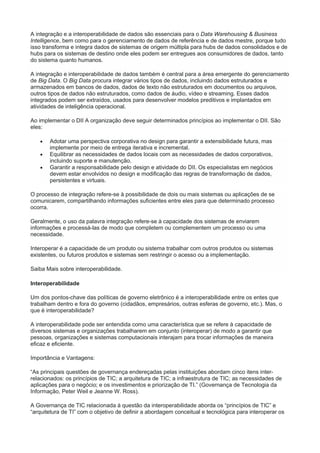A integração e a interoperabilidade de dados são essenciais para o Data Warehousing & Business
Intelligence, bem como para o gerenciamento de dados de referência e de dados mestre, porque tudo
isso transforma e integra dados de sistemas de origem múltipla para hubs de dados consolidados e de
hubs para os sistemas de destino onde eles podem ser entregues aos consumidores de dados, tanto
do sistema quanto humanos.
A integração e interoperabilidade de dados também é central para a área emergente do gerenciamento
de Big Data. O Big Data procura integrar vários tipos de dados, incluindo dados estruturados e
armazenados em bancos de dados, dados de texto não estruturados em documentos ou arquivos,
outros tipos de dados não estruturados, como dados de áudio, vídeo e streaming. Esses dados
integrados podem ser extraídos, usados para desenvolver modelos preditivos e implantados em
atividades de inteligência operacional.
Ao implementar o DII A organização deve seguir determinados princípios ao implementar o DII. São
eles:
 Adotar uma perspectiva corporativa no design para garantir a extensibilidade futura, mas
implemente por meio de entrega iterativa e incremental.
 Equilibrar as necessidades de dados locais com as necessidades de dados corporativos,
incluindo suporte e manutenção.
 Garantir a responsabilidade pelo design e atividade do DII. Os especialistas em negócios
devem estar envolvidos no design e modificação das regras de transformação de dados,
persistentes e virtuais.
O processo de integração refere-se à possibilidade de dois ou mais sistemas ou aplicações de se
comunicarem, compartilhando informações suficientes entre eles para que determinado processo
ocorra.
Geralmente, o uso da palavra integração refere-se à capacidade dos sistemas de enviarem
informações e processá-las de modo que completem ou complementem um processo ou uma
necessidade.
Interoperar é a capacidade de um produto ou sistema trabalhar com outros produtos ou sistemas
existentes, ou futuros produtos e sistemas sem restringir o acesso ou a implementação.
Saiba Mais sobre interoperabilidade.
Interoperabilidade
Um dos pontos-chave das políticas de governo eletrônico é a interoperabilidade entre os entes que
trabalham dentro e fora do governo (cidadãos, empresários, outras esferas de governo, etc.). Mas, o
que é interoperabilidade?
A interoperabilidade pode ser entendida como uma característica que se refere à capacidade de
diversos sistemas e organizações trabalharem em conjunto (interoperar) de modo a garantir que
pessoas, organizações e sistemas computacionais interajam para trocar informações de maneira
eficaz e eficiente.
Importância e Vantagens:
“As principais questões de governança endereçadas pelas instituições abordam cinco itens inter-
relacionados: os princípios de TIC; a arquitetura de TIC; a infraestrutura de TIC; as necessidades de
aplicações para o negócio; e os investimentos e priorização de TI.” (Governança de Tecnologia da
Informação, Peter Weil e Jeanne W. Ross).
A Governança de TIC relacionada à questão da interoperabilidade aborda os “princípios de TIC” e
“arquitetura de TI” com o objetivo de definir a abordagem conceitual e tecnológica para interoperar os
 