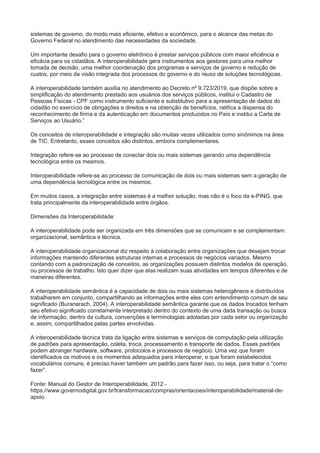 sistemas de governo, do modo mais eficiente, efetivo e econômico, para o alcance das metas do
Governo Federal no atendimento das necessidades da sociedade.
Um importante desafio para o governo eletrônico é prestar serviços públicos com maior eficiência e
eficácia para os cidadãos. A interoperabilidade gera instrumentos aos gestores para uma melhor
tomada de decisão, uma melhor coordenação dos programas e serviços de governo e redução de
custos, por meio da visão integrada dos processos do governo e do reuso de soluções tecnológicas.
A interoperabilidade também auxilia no atendimento ao Decreto nº 9.723/2019, que dispõe sobre a
simplificação do atendimento prestado aos usuários dos serviços públicos, institui o Cadastro de
Pessoas Físicas - CPF como instrumento suficiente e substitutivo para a apresentação de dados do
cidadão no exercício de obrigações e direitos e na obtenção de benefícios, ratifica a dispensa do
reconhecimento de firma e da autenticação em documentos produzidos no País e institui a Carta de
Serviços ao Usuário.”
Os conceitos de interoperabilidade e integração são muitas vezes utilizados como sinônimos na área
de TIC. Entretanto, esses conceitos são distintos, embora complementares.
Integração refere-se ao processo de conectar dois ou mais sistemas gerando uma dependência
tecnológica entre os mesmos.
Interoperabilidade refere-se ao processo de comunicação de dois ou mais sistemas sem a geração de
uma dependência tecnológica entre os mesmos.
Em muitos casos, a integração entre sistemas é a melhor solução, mas não é o foco da e-PING, que
trata principalmente da interoperabilidade entre órgãos.
Dimensões da Interoperabilidade:
A interoperabilidade pode ser organizada em três dimensões que se comunicam e se complementam:
organizacional, semântica e técnica.
A interoperabilidade organizacional diz respeito à colaboração entre organizações que desejam trocar
informações mantendo diferentes estruturas internas e processos de negócios variados. Mesmo
contando com a padronização de conceitos, as organizações possuem distintos modelos de operação,
ou processos de trabalho. Isto quer dizer que elas realizam suas atividades em tempos diferentes e de
maneiras diferentes.
A interoperabilidade semântica é a capacidade de dois ou mais sistemas heterogêneos e distribuídos
trabalharem em conjunto, compartilhando as informações entre eles com entendimento comum de seu
significado (Buranarach, 2004). A interoperabilidade semântica garante que os dados trocados tenham
seu efetivo significado corretamente interpretado dentro do contexto de uma dada transação ou busca
de informação, dentro da cultura, convenções e terminologias adotadas por cada setor ou organização
e, assim, compartilhados pelas partes envolvidas.
A interoperabilidade técnica trata da ligação entre sistemas e serviços de computação pela utilização
de padrões para apresentação, coleta, troca, processamento e transporte de dados. Esses padrões
podem abranger hardware, software, protocolos e processos de negócio. Uma vez que foram
identificados os motivos e os momentos adequados para interoperar, e que foram estabelecidos
vocabulários comuns, é preciso haver também um padrão para fazer isso, ou seja, para tratar o “como
fazer”.
Fonte: Manual do Gestor de Interoperabilidade, 2012 -
https://www.governodigital.gov.br/transformacao/compras/orientacoes/interoperabilidade/material-de-
apoio
 