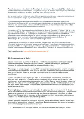 A existência de uma infraestrutura de Tecnologia da Informação e Comunicação (TICs) estruturada e
com fundamentos consolidados para a criação dos serviços de governo digital é o pré-requisito para o
fornecimento de melhores serviços à sociedade com custo mais baixos.
Um governo moderno e integrado exige sistemas igualmente modernos e integrados, interoperáveis,
trabalhando de forma íntegra, segura e coerente em todo o setor público.
Políticas e especificações claramente definidas para interoperabilidade e gerenciamento das
informações são fundamentais para propiciar a conexão do governo, tanto no âmbito interno como na
interação com a sociedade e, em maior nível de abrangência, com o resto do mundo, como outros
governos e organizações atuantes no mercado mundial.
A arquitetura ePING (Padrões de Interoperabilidade de Governo Eletrônico – Portaria nº 92, de 24 de
dezembro de 2014) define um conjunto mínimo de premissas, políticas e especificações técnicas que
regulamentam a utilização da Tecnologia de Informação e Comunicação no Governo Federal,
estabelecendo as condições de interação com os demais Poderes e esferas de governo e com a
sociedade em geral, com mais ênfase nos órgãos e entidades integrantes do Sistema de
Administração dos Recursos de Tecnologia da Informação (SISP).
Os recursos de informação do governo constituem valiosos ativos econômicos ao garantir que a
informação governamental possa ser rapidamente localizada e transmitida entre os diversos órgãos
públicos, mantidas as obrigações de privacidade e segurança. Esse processo é essencial para que o
governo utilize da melhor forma esses ativos, melhorando a prestação de serviços públicos no país.
Para mais informações: http://eping.governoeletronico.gov.br/
3.3. Armazenamento de dados
Os data warehouses – ou armazém de dados – permitem que as organizações integrem dados de
sistemas diferentes em um modelo de dados comum, a fim de suportar funções operacionais,
requisitos de conformidade e atividades de Business Intelligence (BI).
A tecnologia de armazém surgiu nos anos 1980 e as organizações começaram a construir armazéns
com viés corporativo a partir dos anos 1990. Os armazéns permitiram que as organizações usassem
seus dados com mais eficiência, reduzindo a redundância de dados e proporcionando mais
consistência.
O termo armazém de dados implica que todos os dados estão em um único local, como em um
armazém físico. No entanto, o conceito de data warehouses é mais complicado do que isso. Eles
consistem em várias partes pelas quais os dados são movidos. Durante seu movimento, a estrutura e
o formato dos dados podem ser alterados, para que possam ser reunidos em tabelas comuns, a partir
das quais podem ser acessados. Pode ser usado diretamente para relatórios ou como entrada para
aplicações downstream.
A construção de um armazém requer habilidades de todo o espectro de gerenciamento de dados,
desde as habilidades altamente técnicas necessárias para armazenamento, operações e integração de
dados até as habilidades de tomada de decisão dos líderes de governança e estratégia de dados.
Também significa gerenciar os processos fundamentais que permitem que os dados sejam seguros,
utilizáveis (via metadados confiáveis) e de alta qualidade.
Existem diferentes maneiras de construir um armazém. A abordagem adotada por uma organização
dependerá de seus objetivos, estratégia e arquitetura. Qualquer que seja a abordagem, os armazéns
compartilham as seguintes características comuns:
 Armazenam dados de outros sistemas e os tornam acessíveis e utilizáveis para análise.
 