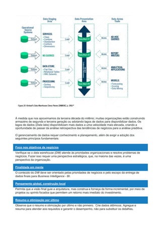 À medida que nos aproximamos da terceira década do milênio, muitas organizações estão construindo
armazéns de segunda e terceira geração ou adotando lagos de dados para disponibilizar dados. Os
lagos de dados (Data lake) disponibilizam mais dados a uma velocidade mais elevada, criando a
oportunidade de passar da análise retrospectiva das tendências de negócios para a análise preditiva.
O gerenciamento de dados requer conhecimento e planejamento, além de exigir a adoção dos
seguintes princípios fundamentais:
Foco nos objetivos de negócios
Verifique se o data warehouse (DW) atende às prioridades organizacionais e resolve problemas de
negócios. Fazer isso requer uma perspectiva estratégica, que, na maioria das vezes, é uma
perspectiva da organização.
Finalidade em mente
O conteúdo do DW deve ser orientado pelas prioridades de negócios e pelo escopo da entrega de
dados finais para Business Intelligence - BI.
Pensamento global, construção local
Permita que a visão final guie a arquitetura, mas construa e forneça de forma incremental, por meio de
projetos ou sprints focados que permitem um retorno mais imediato do investimento.
Resumo e otimização por último
Observe que o resumo e otimização por último e não primeiro. Crie dados atômicos. Agregue e
resuma para atender aos requisitos e garantir o desempenho, não para substituir os detalhes.
 