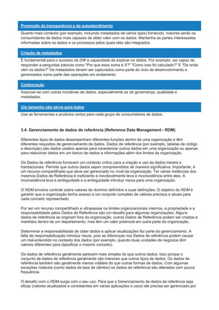 Promoção da transparência e do autoatendimento
Quanto mais contexto (por exemplo, incluindo metadados de vários tipos) fornecido, maiores serão os
consumidores de dados mais capazes de obter valor com os dados. Mantenha as partes interessadas
informadas sobre os dados e os processos pelos quais eles são integrados.
Criação de metadados
É fundamental para o sucesso da DW a capacidade de explicar os dados. Por exemplo, ser capaz de
responder a perguntas básicas como "Por que essa soma é X?" "Como isso foi calculado?" E "De onde
vêm os dados?" Os metadados devem ser capturados como parte do ciclo de desenvolvimento e
gerenciados como parte das operações em andamento.
Colaboração
Associar-se com outras iniciativas de dados, especialmente as de governança, qualidade e
metadados.
Um tamanho não serve para todos
Use as ferramentas e produtos certos para cada grupo de consumidores de dados.
3.4. Gerenciamento de dados de referência (Reference Data Management - RDM)
Diferentes tipos de dados desempenham diferentes funções dentro de uma organização e têm
diferentes requisitos de gerenciamento de dados. Dados de referência (por exemplo, tabelas de código
e descrição) são dados usados apenas para caracterizar outros dados em uma organização ou apenas
para relacionar dados em um banco de dados a informações além dos limites da organização.
Os Dados de referência fornecem um contexto crítico para a criação e uso de dados mestre e
transacionais. Permite que outros dados sejam compreendidos de maneira significativa. Importante, é
um recurso compartilhado que deve ser gerenciado no nível da organização. Ter várias instâncias dos
mesmos Dados de Referência é ineficiente e inevitavelmente leva à inconsistência entre eles. A
inconsistência leva à ambiguidade e a ambiguidade introduz riscos para uma organização.
O RDM envolve controle sobre valores de domínio definidos e suas definições. O objetivo do RDM é
garantir que a organização tenha acesso a um conjunto completo de valores precisos e atuais para
cada conceito representado.
Por ser um recurso compartilhado e ultrapassar os limites organizacionais internos, a propriedade e a
responsabilidade pelos Dados de Referência são um desafio para algumas organizações. Alguns
dados de referência se originam fora da organização, outros Dados de Referência podem ser criados e
mantidos dentro de um departamento, mas têm um valor potencial em outra parte da organização.
Determinar a responsabilidade de obter dados e aplicar atualizações faz parte do gerenciamento. A
falta de responsabilização introduz riscos, pois as diferenças nos Dados de referência podem causar
um mal-entendido no contexto dos dados (por exemplo, quando duas unidades de negócios têm
valores diferentes para classificar o mesmo conceito).
Os dados de referência geralmente parecem mais simples do que outros dados. Isso porque o
conjunto de dados de referência geralmente são menores que outros tipos de dados. Os dados de
referência também são geralmente menos voláteis do que outras formas de dados. Com algumas
exceções notáveis (como dados da taxa de câmbio) os dados de referência são alterados com pouca
frequência.
O desafio com o RDM surge com o seu uso. Para que o Gerenciamento de dados de referência seja
eficaz (valores atualizados e consistentes em várias aplicações e usos) ele precisa ser gerenciado por
 