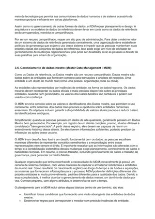 meio de tecnologia que permita aos consumidores de dados humanos e de sistema acessá-lo de
maneira oportuna e eficiente em várias plataformas.
Assim como no gerenciamento de outras formas de dados, o RDM requer planejamento e design. A
arquitetura e os modelos de dados de referência devem levar em conta como os dados de referência
serão armazenados, mantidos e compartilhados.
Por ser um recurso compartilhado, requer um alto grau de administração. Para obter o máximo valor
de um sistema de dados de referência gerenciado centralmente, uma organização deve estabelecer
políticas de governança que exijam o uso desse sistema e impedir que as pessoas mantenham suas
próprias cópias dos conjuntos de dados de referência. Isso pode exigir um nível de atividade de
gerenciamento de mudanças organizacionais, pois pode ser desafiador levar as pessoas a desistir de
suas planilhas para o bem da organização.
3.5. Gerenciamento de dados mestre (Master Data Management - MDM)
Como os Dados de referência, os Dados mestre são um recurso compartilhado. Dados mestre são
dados sobre as entidades que fornecem contexto para transações e análises de negócios. Uma
entidade é um objeto do mundo real (como uma pessoa, organização, local ou coisa).
As entidades são representadas por instâncias de entidade, na forma de dados/registros. Os dados
mestres devem representar os dados oficiais e mais precisos disponíveis sobre as principais
entidades. Quando bem gerenciados, os valores dos Dados Mestres são confiáveis e podem ser
usados com confiança.
O MDM envolve controle sobre os valores e identificadores dos Dados mestre, que permitem o uso
consistente, entre sistemas, dos dados mais precisos e oportunos sobre entidades comerciais
essenciais. Os objetivos incluem garantir a disponibilidade de valores atuais precisos e reduzir o risco
de identificadores ambíguos.
Simplificando: quando as pessoas pensam em dados de alta qualidade, geralmente pensam em Dados
Mestre bem gerenciados. Por exemplo, um registro de um cliente completo, preciso, atual e utilizável é
considerado "bem gerenciado". A partir desse registro, eles devem ser capazes de reunir um
entendimento histórico desse cliente. Se eles tiverem informações suficientes, poderão predizer ou
influenciar as ações desse usuário.
O MDM é um desafio. Isso ilustra um desafio fundamental com os dados: as pessoas escolhem
maneiras diferentes de representar conceitos semelhantes e a reconciliação entre essas
representações nem sempre é direta. É importante ressaltar que as informações são alteradas com o
tempo e a contabilização sistemática dessas mudanças exige planejamento, conhecimento de dados e
habilidades técnicas. Em resumo, é preciso trabalho, incluindo gerenciamento de dados e trabalho de
governança, para gerenciar os Dados Mestre.
Qualquer organização que tenha reconhecido a necessidade do MDM provavelmente já possui um
cenário de sistema complexo, com várias maneiras de capturar e armazenar referências a entidades
do mundo real. Como resultado do crescimento orgânico ao longo do tempo e de fusões e aquisições,
os sistemas que forneceram informações para o processo MDM podem ter definições diferentes das
próprias entidades e, muito provavelmente, padrões diferentes para a qualidade dos dados. Devido a
essa complexidade, é melhor abordar o gerenciamento de dados mestre, um domínio de dados por
vez. Comece pequeno, com alguns atributos, e desenvolva-se com o tempo.
O planejamento para o MDM inclui várias etapas básicas dentro de um domínio, são elas:
 Identificar fontes candidatas que fornecerão uma visão abrangente das entidades de dados
mestre.
 Desenvolver regras para corresponder e mesclar com precisão instâncias de entidade.
 