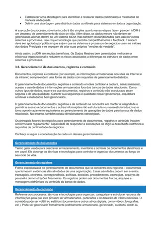  Estabelecer uma abordagem para identificar e restaurar dados combinados e mesclados de
maneira inadequada.
 Definir uma abordagem para distribuir dados confiáveis para sistemas em toda a organização.
A execução do processo, no entanto, não é tão simples quanto essas etapas fazem parecer. MDM é
um processo de gerenciamento do ciclo de vida. Além disso, os dados mestre não devem ser
gerenciados apenas dentro de um sistema MDM, mas também disponibilizados para uso por outros
sistemas e processos. Isso requer tecnologia que permita compartilhamento e feedback. Também
deve ser apoiada por políticas que exijam que os sistemas e processos de negócios usem os valores
dos dados Principais e os impeçam de criar suas próprias "versões da verdade".
Ainda assim, o MDM tem muitos benefícios. Os Dados Mestres bem gerenciados melhoram a
eficiência organizacional e reduzem os riscos associados a diferenças na estrutura de dados entre
sistemas e processos.
3.6. Gerenciamento de documentos, registros e conteúdo
Documentos, registros e conteúdo (por exemplo, as informações armazenadas nos sites da Internet e
da intranet) compreendem uma forma de dados com requisitos de gerenciamento distintos.
O gerenciamento de documentos, registros e conteúdo envolve controlar a captura, armazenamento,
acesso e uso de dados e informações armazenados fora dos bancos de dados relacionais. Como
outros tipos de dados, espera-se que documentos, registros e conteúdo não estruturado sejam
seguros e de alta qualidade. Garantir sua segurança e qualidade requer governança, arquitetura
confiável e metadados bem gerenciados.
O gerenciamento de documentos, registros e de conteúdo se concentra em manter a integridade e
permitir o acesso a documentos e outras informações não estruturadas ou semiestruturadas; isso o
torna aproximadamente equivalente ao gerenciamento de operações de dados para bancos de dados
relacionais. No entanto, também possui direcionadores estratégicos.
Os principais fatores de negócios para gerenciamento de documentos, registros e conteúdo incluem
conformidade regulamentar, capacidade de responder a solicitações de litígio e descoberta eletrônica e
requisitos de continuidade de negócios.
Conheça a seguir a conceituação de cada um desses gerenciamentos:
Gerenciamento de documentos
Termo geral usado para descrever armazenamento, inventário e controle de documentos eletrônicos e
em papel. Ele abrange as técnicas e tecnologias para controlar e organizar documentos ao longo de
seu ciclo de vida.
Gerenciamento de registros
Forma especializada de gerenciamento de documentos que se concentra nos registros - documentos
que fornecem evidências das atividades de uma organização. Essas atividades podem ser eventos,
transações, contratos, correspondência, políticas, decisões, procedimentos, operações, arquivos de
pessoal e demonstrações financeiras. Os registros podem ser documentos físicos, arquivos e
mensagens eletrônicos ou conteúdo do banco de dados.
Gerenciamento de conteúdo
Refere-se aos processos, técnicas e tecnologias para organizar, categorizar e estruturar recursos de
informações para que eles possam ser armazenados, publicados e reutilizados de várias maneiras. O
conteúdo pode ser volátil ou estático (documentos e outros ativos digitais, como vídeos, fotografias,
etc.). Pode ser gerenciado formalmente (estritamente armazenado, gerenciado, auditado, retido ou
 