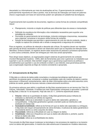 descartado) ou informalmente por meio de atualizações ad hoc. O gerenciamento de conteúdo é
particularmente importante em sites e portais, mas as técnicas de indexação com base em palavras-
chave e organização com base em taxonomias podem ser aplicadas em plataformas tecnológicas.
O gerenciamento bem-sucedido de documentos, registros e outras formas de conteúdo compartilhado
requer:
 Planejamento, incluindo a criação de políticas para diferentes tipos de acesso e manipulação.
 Definição da arquitetura da informação e dos metadados necessários para suportar uma
estratégia de conteúdo.
 Permissão do gerenciamento de terminologia, incluindo ontologias e taxonomias, necessárias
para organizar, armazenar e recuperar várias formas de conteúdo.
 Adoção de tecnologias que permitem o gerenciamento do ciclo de vida do conteúdo, desde a
criação ou captura de conteúdo até a versão e assegurando a segurança do conteúdo.
Para os registros, as políticas de retenção e descarte são críticas. Os registros devem ser mantidos
pelo período de tempo necessário e devem ser destruídos assim que os requisitos de retenção forem
atendidos. Embora existam, os registros devem estar acessíveis às pessoas e processos apropriados
e, como outros conteúdos, devem ser entregues por meio dos canais apropriados.
Para atingir esses objetivos, as organizações exigem sistemas de gerenciamento de conteúdo
(Content Management Systems - CMS), além de ferramentas para criar e gerenciar os metadados que
suportam o uso do conteúdo. Eles também exigem que a governança supervisione as políticas e
procedimentos que suportam o uso de conteúdo e evitam o uso indevido; essa governança permite
que a organização responda ao litígio de maneira consistente e apropriada.
3.7. Armazenamento de Big Data
O Big data e a ciência de dados estão conectados a mudanças tecnológicas significativas que
permitiram às pessoas gerar, armazenar e analisar quantidades cada vez maiores de dados e usá-los
para prever e influenciar comportamentos, além de obter informações sobre uma série assuntos como
práticas de saúde, gestão de recursos naturais e desenvolvimento econômico.
Os primeiros esforços para definir o significado de Big Data caracterizaram-no em termos dos Três V's:
Volume, Velocidade, Variedade. À medida que mais organizações começaram a aproveitar o potencial
do Big Data, a lista de V’s se expandiu. Hoje são seis os “v”, conforme especificado abaixo.
 Volume: refere-se à quantidade de dados. O Big Data geralmente possui milhares de
entidades ou elementos em bilhões de registros.
 Velocidade: refere-se à velocidade na qual os dados são capturados, gerados ou
compartilhados. O Big Data geralmente é gerado e também pode ser distribuído e até
analisado em tempo real.
 Variedade/variabilidade: refere-se às formas em que os dados são capturados ou entregues.
O Big Data vem requer armazenamento de vários formatos. A estrutura de dados geralmente é
inconsistente dentro ou entre conjuntos de dados.
 Viscosidade: refere-se à dificuldade em usar ou integrar os dados.
 Volatilidade: refere-se à frequência com que os dados são alterados e, portanto, quanto
tempo os dados são úteis.
 Veracidade: refere-se à confiabilidade dos dados.
Tirar proveito do Big Data requer mudanças na tecnologia e nos processos de negócios e na maneira
como os dados são gerenciados. A maioria dos data warehouses é baseada em modelos relacionais.
 