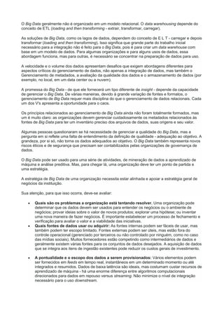 O Big Data geralmente não é organizado em um modelo relacional. O data warehousing depende do
conceito de ETL (loading and then transforming - extrair, transformar, carregar).
As soluções de Big Data, como os lagos de dados, dependem do conceito de E L T - carregar e depois
transformar (loading and then transforming). Isso significa que grande parte do trabalho inicial
necessário para a integração não é feito para o Big Data, pois é para criar um data warehouse com
base em um modelo de dados. Para algumas organizações e para alguns usos de dados, essa
abordagem funciona, mas para outras, é necessário se concentrar na preparação de dados para uso.
A velocidade e o volume dos dados apresentam desafios que exigem abordagens diferentes para
aspectos críticos do gerenciamento de dados, não apenas a integração de dados, mas também o
Gerenciamento de metadados, a avaliação da qualidade dos dados e o armazenamento de dados (por
exemplo, no local, em um data center ou a nuvem).
A promessa do Big Data - de que ele fornecerá um tipo diferente de insight - depende da capacidade
de gerenciar o Big Data. De várias maneiras, devido à grande variação de fontes e formatos, o
gerenciamento de Big Data requer mais disciplina do que o gerenciamento de dados relacionais. Cada
um dos V's apresenta a oportunidade para o caos.
Os princípios relacionados ao gerenciamento de Big Data ainda não foram totalmente formados, mas
um é muito claro: as organizações devem gerenciar cuidadosamente os metadados relacionados às
fontes de Big Data para ter um inventário preciso dos arquivos de dados, suas origens e seu valor.
Algumas pessoas questionaram se há necessidade de gerenciar a qualidade do Big Data, mas a
pergunta em si reflete uma falta de entendimento da definição de qualidade - adequação ao objetivo. A
grandeza, por si só, não torna os dados adequados ao objetivo. O Big Data também representa novos
riscos éticos e de segurança que precisam ser contabilizados pelas organizações de governança de
dados.
O Big Data pode ser usado para uma série de atividades, de mineração de dados a aprendizado de
máquina e análise preditiva. Mas, para chegar lá, uma organização deve ter um ponto de partida e
uma estratégia.
A estratégia de Big Data de uma organização necessita estar alinhada e apoiar a estratégia geral de
negócios da instituição.
Sua atenção, para que isso ocorra, deve-se avaliar:
 Quais são os problemas a organização está tentando resolver. Uma organização pode
determinar que os dados devem ser usados para entender os negócios ou o ambiente de
negócios; provar ideias sobre o valor de novos produtos; explorar uma hipótese; ou inventar
uma nova maneira de fazer negócios. É importante estabelecer um processo de fechamento e
verificação para avaliar o valor e a viabilidade das iniciativas.
 Quais fontes de dados usar ou adquirir: As fontes internas podem ser fáceis de usar, mas
também podem ter escopo limitado. Fontes externas podem ser úteis, mas estão fora do
controle operacional (gerenciado por terceiros ou não controlado por ninguém, como no caso
das mídias sociais). Muitos fornecedores estão competindo como intermediários de dados e
geralmente existem várias fontes para os conjuntos de dados desejados. A aquisição de dados
que se integra aos itens de ingestão existentes pode reduzir os custos gerais de investimento.
 A pontualidade e o escopo dos dados a serem provisionados: Vários elementos podem
ser fornecidos em feeds em tempo real, instantâneos em um determinado momento ou até
integrados e resumidos. Dados de baixa latência são ideais, mas costumam custar recursos de
aprendizado de máquina - há uma enorme diferença entre algoritmos computacionais
direcionados para dados em repouso versus streaming. Não minimize o nível de integração
necessário para o uso downstream.
 