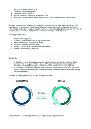  Envolver as partes interessadas.
 Gerenciar riscos estratégicos.
 Gerenciar conflitos internos.
 Auditar e avaliar o sistema de gestão e controle.
 Promover a accountability (prestação de contas e responsabilidade) e a transparência.
De modo complementar, a Gestão diz respeito ao funcionamento do dia a dia de programas e de
organizações no contexto de estratégias, políticas, processos e procedimentos que tenham sido
estabelecidos pelo órgão1
; preocupa-se com a eficácia (cumprir as ações priorizadas) e a eficiência das
ações (realizar as ações da melhor forma possível, em termos de custo-benefício).
São funções da Gestão:
 Implementar programas.
 Garantir a conformidade com as regulamentações.
 Revisar e reportar o progresso de ações.
 Garantir a eficiência administrativa.
 Manter a comunicação com as partes interessadas.
 Avaliar o desempenho e aprender.
Concluindo:
 A Gestão é inerente e integrada aos processos organizacionais, sendo responsável pelo
planejamento, execução, controle e ação, enfim, pelo manejo dos recursos e poderes
colocados à disposição de órgãos e entidades para a consecução de seus objetivos.
 A Governança provê direcionamento, monitoramento, supervisão e avaliação da prática da
gestão, com vistas ao atendimento das necessidades e expectativas dos cidadãos e demais
partes interessadas.
Observe, na imagem a seguir, as funções de cada uma delas.
Neste contexto, a Governança de Dados está organizada da seguinte forma:
 