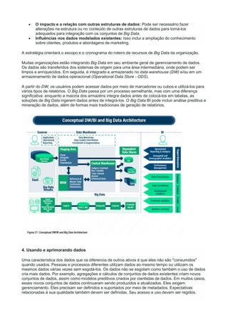  O impacto e a relação com outras estruturas de dados: Pode ser necessário fazer
alterações na estrutura ou no conteúdo de outras estruturas de dados para torná-los
adequados para integração com os conjuntos de Big Data.
 Influências nos dados modelados existentes: Isso inclui a ampliação do conhecimento
sobre clientes, produtos e abordagens de marketing.
A estratégia orientará o escopo e o cronograma do roteiro de recursos de Big Data da organização.
Muitas organizações estão integrando Big Data em seu ambiente geral de gerenciamento de dados.
Os dados são transferidos dos sistemas de origem para uma área intermediária, onde podem ser
limpos e enriquecidos. Em seguida, é integrado e armazenado no data warehouse (DW) e/ou em um
armazenamento de dados operacional (Operational Data Store - ODS).
A partir do DW, os usuários podem acessar dados por meio de marcadores ou cubos e utilizá-los para
vários tipos de relatórios. O Big Data passa por um processo semelhante, mas com uma diferença
significativa: enquanto a maioria dos armazéns integra dados antes de colocá-los em tabelas, as
soluções de Big Data ingerem dados antes de integrá-los. O Big Data BI pode incluir análise preditiva e
mineração de dados, além de formas mais tradicionais de geração de relatórios.
4. Usando e aprimorando dados
Uma característica dos dados que os diferencia de outros ativos é que eles não são "consumidos"
quando usados. Pessoas e processos diferentes utilizam dados ao mesmo tempo ou utilizam os
mesmos dados várias vezes sem esgotá-los. Os dados não se esgotam como também o uso de dados
cria mais dados. Por exemplo, agregações e cálculos de conjuntos de dados existentes criam novos
conjuntos de dados, assim como modelos preditivos criados por cientistas de dados. Em muitos casos,
esses novos conjuntos de dados continuaram sendo produzidos e atualizados. Eles exigem
gerenciamento. Eles precisam ser definidos e suportados por meio de metadados. Expectativas
relacionadas à sua qualidade também devem ser definidas. Seu acesso e uso devem ser regidos.
 