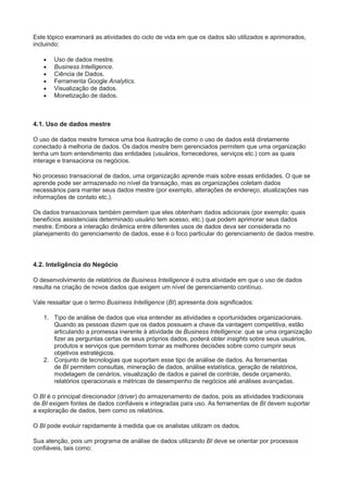 Este tópico examinará as atividades do ciclo de vida em que os dados são utilizados e aprimorados,
incluindo:
 Uso de dados mestre.
 Business Intelligence.
 Ciência de Dados.
 Ferramenta Google Analytics.
 Visualização de dados.
 Monetização de dados.
4.1. Uso de dados mestre
O uso de dados mestre fornece uma boa ilustração de como o uso de dados está diretamente
conectado à melhoria de dados. Os dados mestre bem gerenciados permitem que uma organização
tenha um bom entendimento das entidades (usuários, fornecedores, serviços etc.) com as quais
interage e transaciona os negócios.
No processo transacional de dados, uma organização aprende mais sobre essas entidades. O que se
aprende pode ser armazenado no nível da transação, mas as organizações coletam dados
necessários para manter seus dados mestre (por exemplo, alterações de endereço, atualizações nas
informações de contato etc.).
Os dados transacionais também permitem que eles obtenham dados adicionais (por exemplo: quais
benefícios assistenciais determinado usuário tem acesso, etc.) que podem aprimorar seus dados
mestre. Embora a interação dinâmica entre diferentes usos de dados deva ser considerada no
planejamento do gerenciamento de dados, esse é o foco particular do gerenciamento de dados mestre.
4.2. Inteligência do Negócio
O desenvolvimento de relatórios de Business Intelligence é outra atividade em que o uso de dados
resulta na criação de novos dados que exigem um nível de gerenciamento contínuo.
Vale ressaltar que o termo Business Intelligence (BI) apresenta dois significados:
1. Tipo de análise de dados que visa entender as atividades e oportunidades organizacionais.
Quando as pessoas dizem que os dados possuem a chave da vantagem competitiva, estão
articulando a promessa inerente à atividade de Business Intelligence: que se uma organização
fizer as perguntas certas de seus próprios dados, poderá obter insights sobre seus usuários,
produtos e serviços que permitem tomar as melhores decisões sobre como cumprir seus
objetivos estratégicos.
2. Conjunto de tecnologias que suportam esse tipo de análise de dados. As ferramentas
de BI permitem consultas, mineração de dados, análise estatística, geração de relatórios,
modelagem de cenários, visualização de dados e painel de controle, desde orçamento,
relatórios operacionais e métricas de desempenho de negócios até análises avançadas.
O BI é o principal direcionador (driver) do armazenamento de dados, pois as atividades tradicionais
de BI exigem fontes de dados confiáveis e integradas para uso. As ferramentas de BI devem suportar
a exploração de dados, bem como os relatórios.
O BI pode evoluir rapidamente à medida que os analistas utilizam os dados.
Sua atenção, pois um programa de análise de dados utilizando BI deve se orientar por processos
confiáveis, tais como:
 