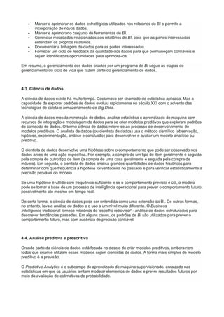  Manter e aprimorar os dados estratégicos utilizados nos relatórios de BI e permitir a
incorporação de novos dados.
 Manter e aprimorar o conjunto de ferramentas de BI.
 Gerenciar metadados relacionados aos relatórios de BI, para que as partes interessadas
entendam os próprios relatórios.
 Documentar a linhagem de dados para as partes interessadas.
 Fornecer um ciclo de feedback da qualidade dos dados para que permaneçam confiáveis e
sejam identificadas oportunidades para aprimorá-los.
Em resumo, o gerenciamento dos dados criados por um programa de BI segue as etapas de
gerenciamento do ciclo de vida que fazem parte do gerenciamento de dados.
4.3. Ciência de dados
A ciência de dados existe há muito tempo. Costumava ser chamado de estatística aplicada. Mas a
capacidade de explorar padrões de dados evoluiu rapidamente no século XXI com o advento das
tecnologias de coleta e armazenamento de Big Data.
A ciência de dados mescla mineração de dados, análise estatística e aprendizado de máquina com
recursos de integração e modelagem de dados para se criar modelos preditivos que exploram padrões
de conteúdo de dados. O termo ciência de dados refere-se ao processo de desenvolvimento de
modelos preditivos. O analista de dados (ou cientista de dados) usa o método científico (observação,
hipótese, experimentação, análise e conclusão) para desenvolver e avaliar um modelo analítico ou
preditivo.
O cientista de dados desenvolve uma hipótese sobre o comportamento que pode ser observado nos
dados antes de uma ação específica. Por exemplo, a compra de um tipo de item geralmente é seguida
pela compra de outro tipo de item (a compra de uma casa geralmente é seguida pela compra de
móveis). Em seguida, o cientista de dados analisa grandes quantidades de dados históricos para
determinar com que frequência a hipótese foi verdadeira no passado e para verificar estatisticamente a
precisão provável do modelo.
Se uma hipótese é válida com frequência suficiente e se o comportamento previsto é útil, o modelo
pode se tornar a base de um processo de inteligência operacional para prever o comportamento futuro,
possivelmente até mesmo em tempo real.
De certa forma, a ciência de dados pode ser entendida como uma extensão do BI. De outras formas,
no entanto, leva a análise de dados e o uso a um nível muito diferente. O Business
Intelligence tradicional fornece relatórios do 'espelho retrovisor' - análise de dados estruturados para
descrever tendências passadas. Em alguns casos, os padrões de BI são utilizados para prever o
comportamento futuro, mas com ausência de precisão confiável.
4.4. Análise preditiva e prescritiva
Grande parte da ciência de dados está focada no desejo de criar modelos preditivos, embora nem
todos que criam e utilizam esses modelos sejam cientistas de dados. A forma mais simples de modelo
preditivo é a previsão.
O Predictive Analytics é o subcampo do aprendizado de máquina supervisionado, enraizado nas
estatísticas em que os usuários tentam modelar elementos de dados e prever resultados futuros por
meio da avaliação de estimativas de probabilidade.
 