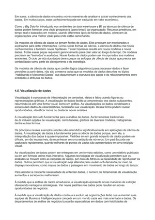 Em suma, a ciência de dados encontrou novas maneiras de analisar e extrair conhecimento dos
dados. Em muitos casos, esse conhecimento pode ser traduzido em valor econômico.
Como o Big Data foi introduzido nos ambientes de data warehouse e BI, as técnicas de ciência de
dados podem fornecer uma visão prospectiva ('para-brisa') da organização. Recursos preditivos, em
tempo real e baseados em modelo, usando diferentes tipos de fontes de dados, oferecem às
organizações uma melhor visão para onde estão caminhando.
Os modelos de ciência de dados se tornam fontes de dados. Eles precisam ser monitorados e
explorados para obter informações. Como outras formas de ciência, a ciência de dados cria novos
conhecimentos e também novas hipóteses. Testar hipóteses resulta em novos modelos e novos
dados. Todas essas peças requerem gerenciamento para criar valor ao longo do tempo. Os modelos
precisam ser 'treinados' e avaliados. Novas fontes de dados podem ser incorporadas aos modelos
existentes. O ciclo de vida dos dados deve compor os esforços de ciência de dados que precisa ser
contabilizado como parte do planejamento e da estratégia.
Os modelos de ciência de dados que contêm lógica (algoritmos) para processar dados e fazer
previsões a partir deles, não são a mesma coisa que os modelos de dados descritos no tópico
“Habilitando e Mantendo Dados” que documentam a estrutura dos dados e os relacionamentos entre
entidades e atributos de dados.
4.5. Visualização de dados
Visualização é o processo de interpretação de conceitos, ideias e fatos usando figuras ou
representações gráficas. A visualização de dados facilita a compreensão dos dados subjacentes,
resumindo-os em uma forma visual, como um gráfico. As visualizações de dados condensam e
encapsulam dados de características, facilitando sua visualização. Dessa forma podem revelar
oportunidades, identificar riscos ou destacar novas análises.
A visualização tem sido fundamental para a análise de dados. As ferramentas tradicionais
de BI incluem opções de visualização, como tabelas, gráficos de diversos modelos, histogramas,
dentre outras formas.
Os princípios nesses exemplos simples são estendidos significativamente em aplicações de ciência de
dados. A visualização de dados é fundamental para a ciência de dados porque, sem ela, a
interpretação dos dados é quase impossível. Padrões em um grande conjunto de dados podem ser
difíceis, se não impossíveis, de reconhecer em uma exibição de números. Um padrão pode ser
capturado rapidamente, quando milhares de pontos de dados são apresentados em uma exibição
visual.
As visualizações de dados podem ser entregues em um formato estático, como um relatório publicado
ou em um formato online mais interativo. Algumas tecnologias de visualização permitem que os
analistas se movam entre as camadas de dados, por meio de filtros ou a capacidade de 'aprofundar' os
dados. Outros permitem que a visualização seja alterada pelo usuário sob demanda por meio de
displays inovadores, como mapas de dados e paisagens em movimento de dados ao longo do tempo.
Para atender à crescente necessidade de entender dados, o número de ferramentas de visualização
aumentou e as técnicas melhoraram.
À medida que a análise de dados amadurece, a visualização apresenta novas maneiras de exibição
oferecendo vantagens estratégicas. Ver novos padrões nos dados pode resultar em novas
oportunidades de negócios.
À medida que a visualização de dados continua a evoluir, as organizações terão que aumentar suas
equipes de Business Intelligence para competir em um mundo cada vez mais orientado a dados. Os
departamentos de análise de negócios buscarão especialistas em dados com habilidades de
 