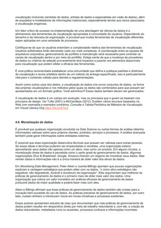 visualização (incluindo cientistas de dados, artistas de dados e especialistas em visão de dados), além
de arquitetos e modeladores de informações tradicionais, especialmente devido aos riscos associados
à visualização enganosa.
Um fator crítico de sucesso na implementação de uma abordagem de ciência de dados é o
alinhamento das ferramentas de visualização apropriadas à comunidade de usuários. Dependendo do
tamanho e da natureza da organização, é provável que muitas ferramentas de visualização diferentes
sejam aplicadas em uma variedade de processos.
Certifique-se de que os usuários entendam a complexidade relativa das ferramentas de visualização.
Usuários sofisticados terão demandas cada vez mais complexas. A coordenação entre as equipes de
arquitetura corporativa, gerenciamento de portfólio e manutenção será necessária para controlar os
canais de visualização dentro e por meio do portfólio. Esteja ciente de que a mudança de provedores
de dados ou critérios de seleção provavelmente terá impactos a jusante nos elementos disponíveis
para visualização que podem afetar a eficácia das ferramentas.
É uma prática recomendada estabelecer uma comunidade que defina e publique padrões e diretrizes
de visualização e revise artefatos dentro de um método de entrega especificado; isso é particularmente
vital para o conteúdo voltado para clientes e regulamentações.
Assim como outros usos dos dados, a visualização de dados cria novos conjuntos de dados, na forma
das próprias visualizações e nos métodos pelos quais os dados são combinados para que possam ser
apresentados em um formato gráfico. Você adivinhou!!! Esses dados também devem ser gerenciados.
A visualização de dados é um campo em evolução, mas os princípios que o guiam se baseiam nos
princípios de design. Ver Tufte (2001) e McCandless (2012). Existem vários recursos baseados na
Web com exemplos e exemplos contrários. Consulte a Tabela Periódica de Métodos de Visualização
em Visual Literacy.Org https://bit.ly/IX1bvI.
4.6. Monetização de dados
É provável que qualquer organização envolvida na Data Science ou outras formas de análise obtenha
informações valiosas sobre seus próprios clientes, produtos, serviços e processos. A análise avançada
também pode gerar informações sobre entidades externas.
É possível que essa organização desenvolva técnicas que possam ser valiosas para outras pessoas.
Se essas ideias e técnicas puderem ser empacotadas e vendidas, uma organização estaria
aproveitando seus dados não apenas como um ativo, mas como um produto. Em alguns círculos, a
monetização direta de dados é percebida como o santo graal do gerenciamento de dados. Algumas
organizações (Dun & Bradstreet, Google, Amazon) fizeram um negócio de monetizar seus dados. Mas
vender dados e informações não é a única maneira de obter valor dos ativos de dados.
Em Monetizing Data Management, Peter Aiken e Juanita Billings apontam que poucas organizações
exploram a vantagem estratégica que podem obter com os dados, “o único ativo estratégico não
esgotável, não degradante, durável e duradouro da organização”. Eles argumentam que melhorar as
práticas de gerenciamento de dados é o primeiro meio de obter mais valor dos dados. Uma
organização que coloca um valor monetário em práticas eficazes de gerenciamento de dados
produzirá dados de maior qualidade e poderá fazer mais com eles.
Aiken e Billings afirmam que boas práticas de gerenciamento de dados também são a base para a
inovação bem-sucedida do uso de dados. As práticas precárias de gerenciamento de dados, por outro
lado, custam dinheiro e introduzem riscos em novas iniciativas e processos existentes.
Esses autores apresentam estudos de caso que documentam que más práticas de gerenciamento de
dados podem resultar em desperdício direto por meio de trabalho redundante e, com ele, a criação de
dados redundantes, metadados ruins ou ausentes, processos confusos e informações incorretas.
 