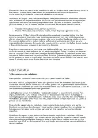 Eles também fornecem exemplos dos benefícios de práticas disciplinadas de gerenciamento de dados.
Por exemplo, práticas claras e executáveis de gerenciamento de metadados aumentam o
conhecimento organizacional e tornam esse conhecimento transferível.
Infonomics, de Douglas Laney, um estudo completo sobre gerenciamento de informações como um
ativo, apresenta uma ampla variedade de estudos de caso que demonstram como as organizações
aproveitaram seus ativos de informações para criar valor. Enquanto as indústrias, atividades e
produtos diferem, o valor econômico derivado dos dados se resume a dois métodos básicos:
 Troca de informações por bens, serviços ou dinheiro.
 Usando informações para aumentar a receita, reduzir despesas e gerenciar riscos.
Laney apresenta 12 (doze) drivers (direcionadores) de negócio para monetizar dados. Uma das
primeiras maneiras de obter valor é usar os dados organizacionais com mais eficiência para reter
clientes existentes, entrar em novos mercados e criar novos produtos. Mas Laney vai além do óbvio.
Por exemplo, dados melhores podem melhorar a eficiência organizacional, permitindo que uma
organização reduza os custos de manutenção, negocie melhores termos e condições, detecte fraudes
e desperdícios ou pague os custos de gerenciamento de dados.
Para alguns, como mostram os estudos de caso de Aiken e Billings e Laney e outras pesquisas
confirmam, dados de baixa qualidade são um passivo significativo. Outros, no entanto, conseguiram
avançar, com melhorias operacionais e monetização direta. Os estudos de caso mostram que o uso
inovador de dados requer gerenciamento confiável de dados. Embora nem toda organização almeje
vender seus dados, todas as organizações vislumbram ter confiança nas decisões com base em seus
dados. O primeiro passo nessa direção é gerenciar bem os dados.
Lição módulo 4
1. Gerenciamento de metadados
Como princípio, os metadados são essenciais para o gerenciamento de dados.
Em outras palavras, você precisa de dados para gerenciar dados. Os metadados descrevem quais
dados você possui e, se não souber isso, não poderá gerenciá-los. O gerenciamento de metadados é
uma atividade fundamental que precisa ser realizada durante todo o ciclo de vida dos dados. O ciclo de
vida dos metadados também precisa ser gerenciado.
A definição mais comum de metadados – "dados sobre dados" – é aparentemente simples. Para
alguns, infelizmente, é uma fonte de confusão e não de esclarecimento, porque muitos tipos de
informações podem ser classificados como metadados e não existe uma linha clara entre "dados" e
"metadados". Em vez de tentar traçar essa linha, descreveremos como os metadados são usados e
por que são tão importantes.
Para entender o papel vital dos metadados no gerenciamento de dados, imagine uma grande
biblioteca, com centenas de milhares de livros e revistas, mas sem catálogo. Sem um catálogo, os
leitores podem nem saber como começar a procurar um livro específico ou mesmo um tópico
específico.
O catálogo não apenas fornece as informações necessárias (quais livros e materiais a biblioteca
possui e onde estão guardadas), mas também permite que os clientes encontrem materiais usando
diferentes pontos de partida (área de assunto, autor ou título). Sem o catálogo, encontrar um livro
específico seria difícil, se não impossível. Uma organização sem metadados é como uma biblioteca
sem um catálogo.
 